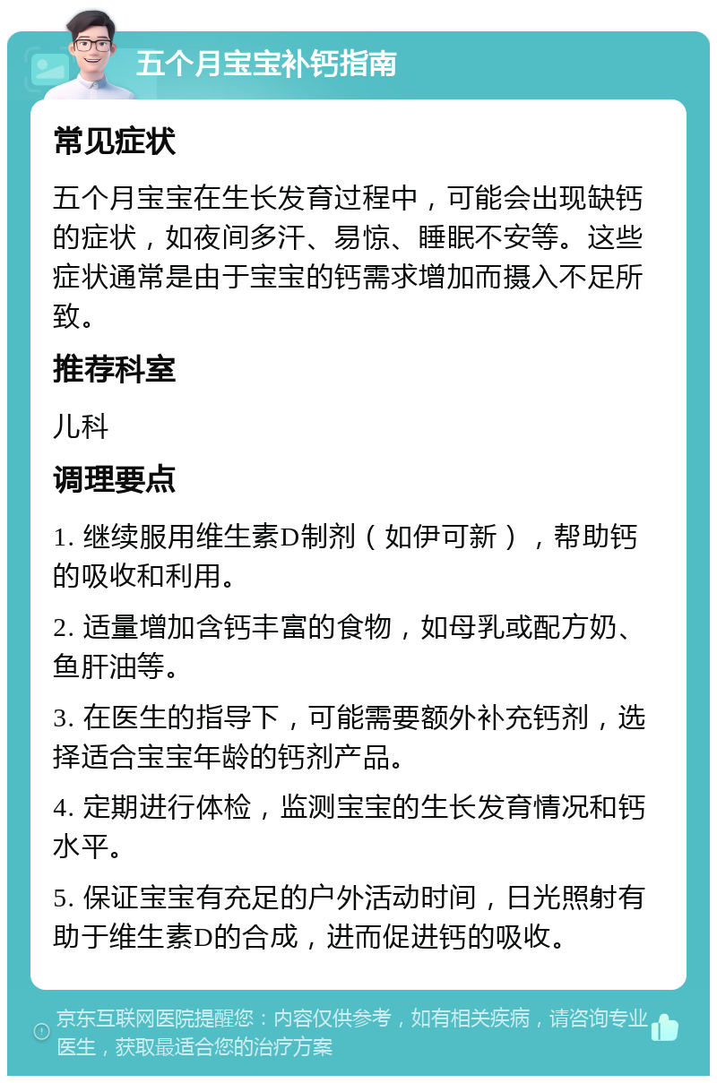 五个月宝宝补钙指南 常见症状 五个月宝宝在生长发育过程中，可能会出现缺钙的症状，如夜间多汗、易惊、睡眠不安等。这些症状通常是由于宝宝的钙需求增加而摄入不足所致。 推荐科室 儿科 调理要点 1. 继续服用维生素D制剂（如伊可新），帮助钙的吸收和利用。 2. 适量增加含钙丰富的食物，如母乳或配方奶、鱼肝油等。 3. 在医生的指导下，可能需要额外补充钙剂，选择适合宝宝年龄的钙剂产品。 4. 定期进行体检，监测宝宝的生长发育情况和钙水平。 5. 保证宝宝有充足的户外活动时间，日光照射有助于维生素D的合成，进而促进钙的吸收。