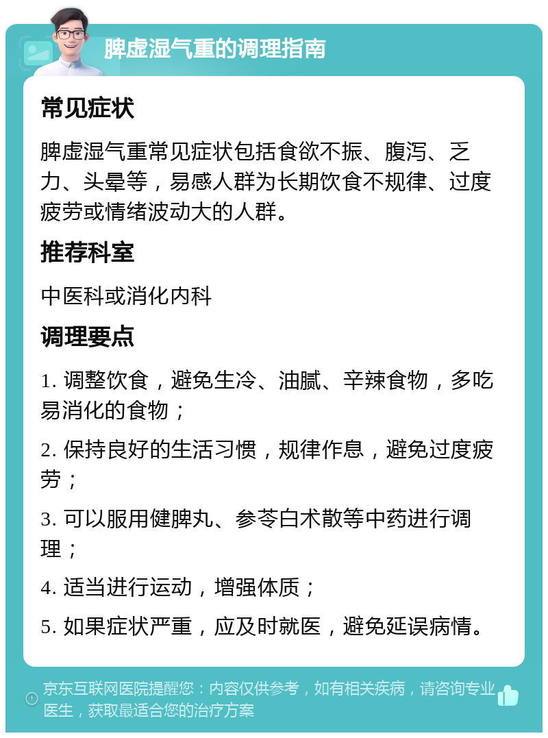 脾虚湿气重的调理指南 常见症状 脾虚湿气重常见症状包括食欲不振、腹泻、乏力、头晕等，易感人群为长期饮食不规律、过度疲劳或情绪波动大的人群。 推荐科室 中医科或消化内科 调理要点 1. 调整饮食，避免生冷、油腻、辛辣食物，多吃易消化的食物； 2. 保持良好的生活习惯，规律作息，避免过度疲劳； 3. 可以服用健脾丸、参苓白术散等中药进行调理； 4. 适当进行运动，增强体质； 5. 如果症状严重，应及时就医，避免延误病情。