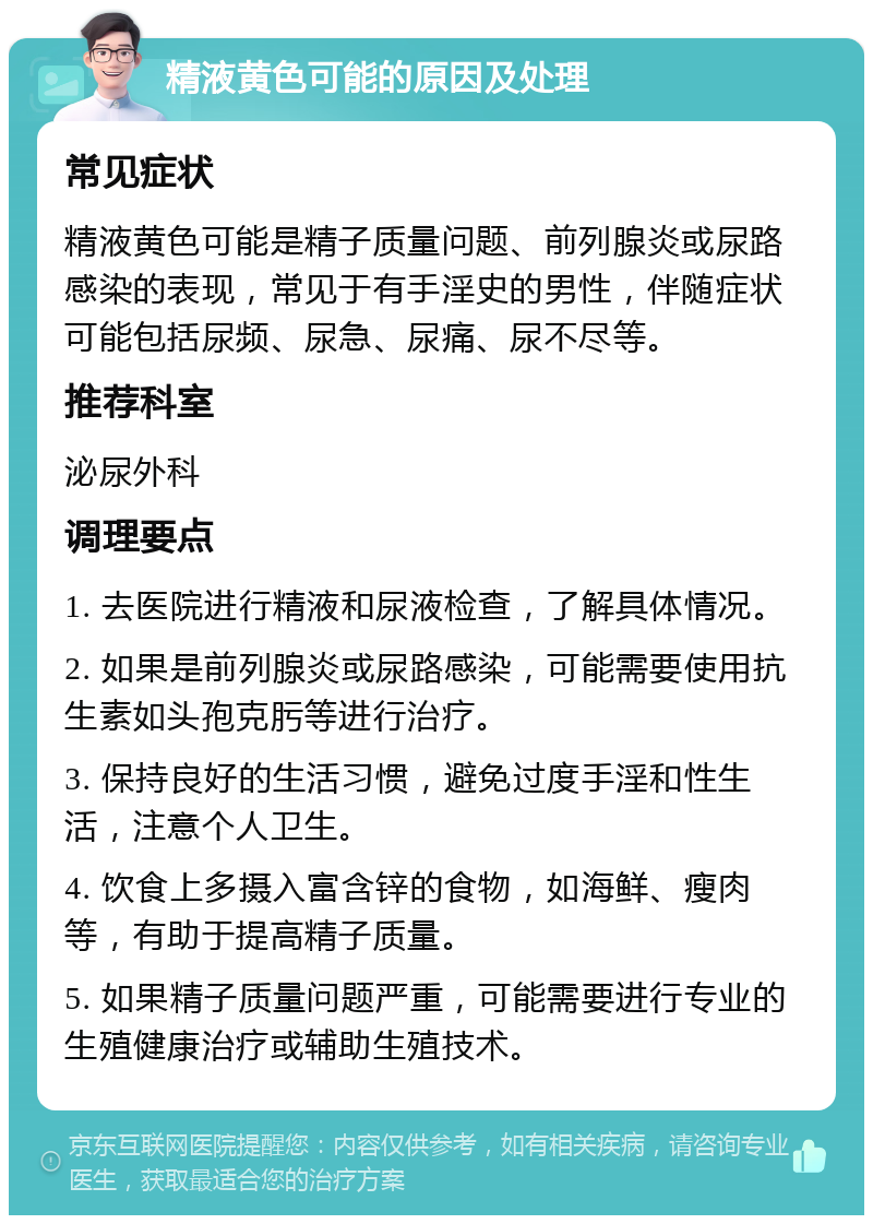 精液黄色可能的原因及处理 常见症状 精液黄色可能是精子质量问题、前列腺炎或尿路感染的表现，常见于有手淫史的男性，伴随症状可能包括尿频、尿急、尿痛、尿不尽等。 推荐科室 泌尿外科 调理要点 1. 去医院进行精液和尿液检查，了解具体情况。 2. 如果是前列腺炎或尿路感染，可能需要使用抗生素如头孢克肟等进行治疗。 3. 保持良好的生活习惯，避免过度手淫和性生活，注意个人卫生。 4. 饮食上多摄入富含锌的食物，如海鲜、瘦肉等，有助于提高精子质量。 5. 如果精子质量问题严重，可能需要进行专业的生殖健康治疗或辅助生殖技术。