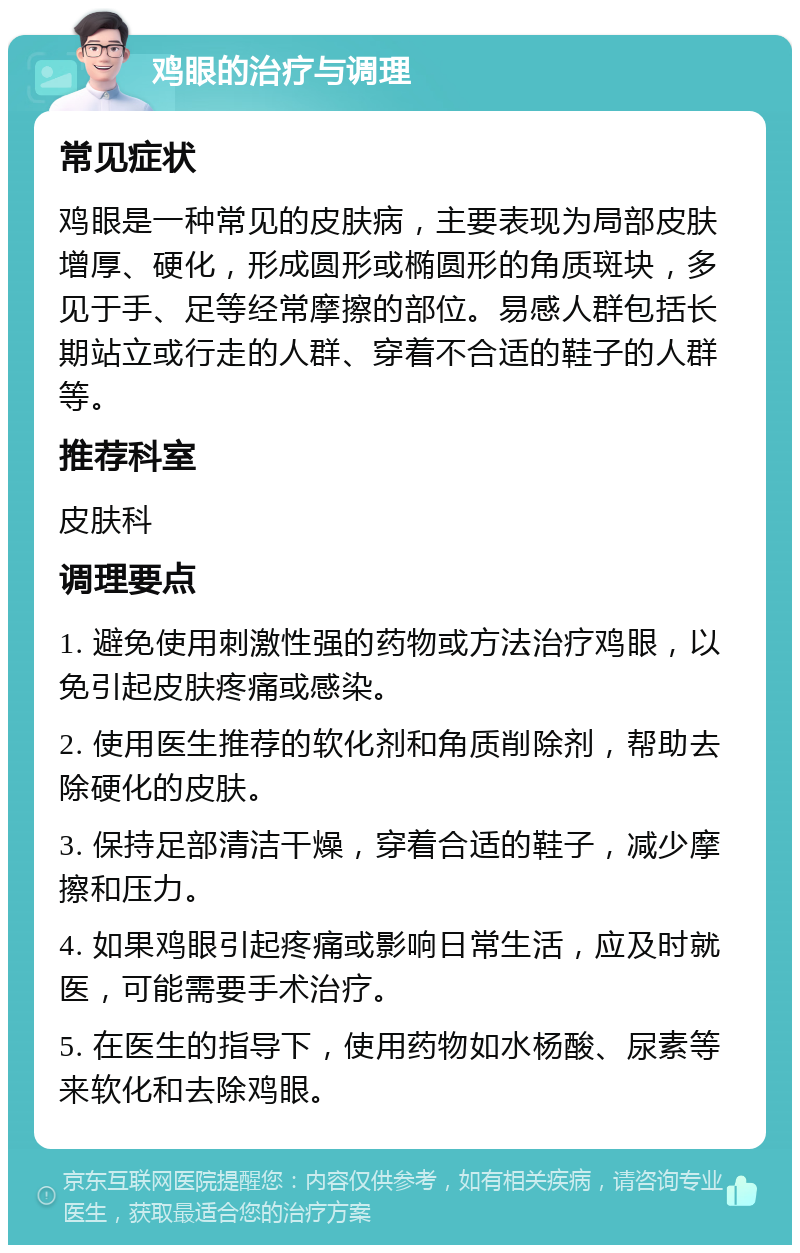 鸡眼的治疗与调理 常见症状 鸡眼是一种常见的皮肤病，主要表现为局部皮肤增厚、硬化，形成圆形或椭圆形的角质斑块，多见于手、足等经常摩擦的部位。易感人群包括长期站立或行走的人群、穿着不合适的鞋子的人群等。 推荐科室 皮肤科 调理要点 1. 避免使用刺激性强的药物或方法治疗鸡眼，以免引起皮肤疼痛或感染。 2. 使用医生推荐的软化剂和角质削除剂，帮助去除硬化的皮肤。 3. 保持足部清洁干燥，穿着合适的鞋子，减少摩擦和压力。 4. 如果鸡眼引起疼痛或影响日常生活，应及时就医，可能需要手术治疗。 5. 在医生的指导下，使用药物如水杨酸、尿素等来软化和去除鸡眼。