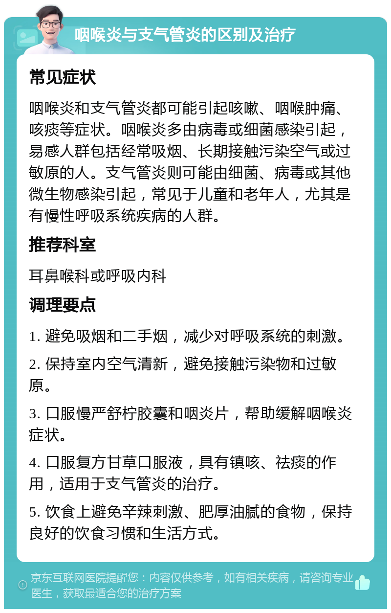 咽喉炎与支气管炎的区别及治疗 常见症状 咽喉炎和支气管炎都可能引起咳嗽、咽喉肿痛、咳痰等症状。咽喉炎多由病毒或细菌感染引起，易感人群包括经常吸烟、长期接触污染空气或过敏原的人。支气管炎则可能由细菌、病毒或其他微生物感染引起，常见于儿童和老年人，尤其是有慢性呼吸系统疾病的人群。 推荐科室 耳鼻喉科或呼吸内科 调理要点 1. 避免吸烟和二手烟，减少对呼吸系统的刺激。 2. 保持室内空气清新，避免接触污染物和过敏原。 3. 口服慢严舒柠胶囊和咽炎片，帮助缓解咽喉炎症状。 4. 口服复方甘草口服液，具有镇咳、祛痰的作用，适用于支气管炎的治疗。 5. 饮食上避免辛辣刺激、肥厚油腻的食物，保持良好的饮食习惯和生活方式。