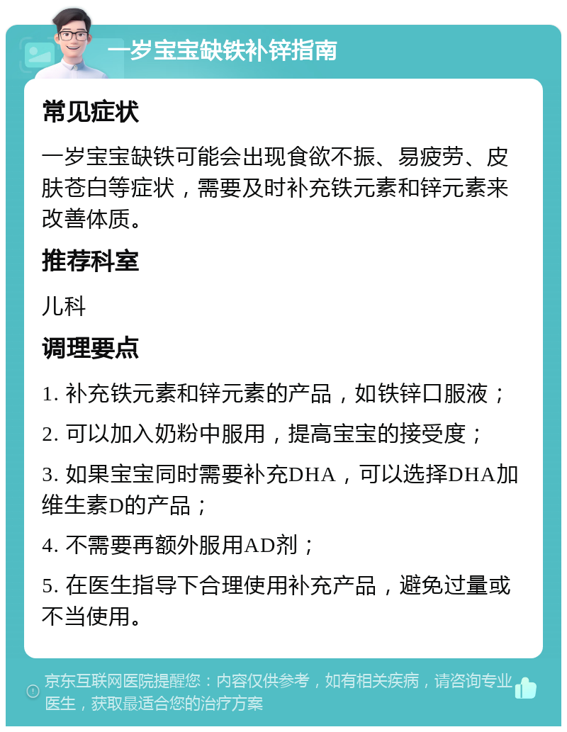 一岁宝宝缺铁补锌指南 常见症状 一岁宝宝缺铁可能会出现食欲不振、易疲劳、皮肤苍白等症状，需要及时补充铁元素和锌元素来改善体质。 推荐科室 儿科 调理要点 1. 补充铁元素和锌元素的产品，如铁锌口服液； 2. 可以加入奶粉中服用，提高宝宝的接受度； 3. 如果宝宝同时需要补充DHA，可以选择DHA加维生素D的产品； 4. 不需要再额外服用AD剂； 5. 在医生指导下合理使用补充产品，避免过量或不当使用。