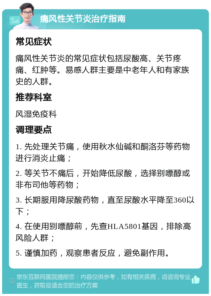 痛风性关节炎治疗指南 常见症状 痛风性关节炎的常见症状包括尿酸高、关节疼痛、红肿等。易感人群主要是中老年人和有家族史的人群。 推荐科室 风湿免疫科 调理要点 1. 先处理关节痛，使用秋水仙碱和酮洛芬等药物进行消炎止痛； 2. 等关节不痛后，开始降低尿酸，选择别嘌醇或非布司他等药物； 3. 长期服用降尿酸药物，直至尿酸水平降至360以下； 4. 在使用别嘌醇前，先查HLA5801基因，排除高风险人群； 5. 谨慎加药，观察患者反应，避免副作用。