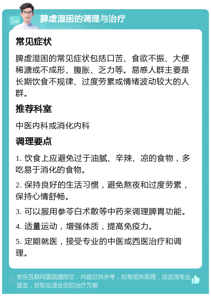 脾虚湿困的调理与治疗 常见症状 脾虚湿困的常见症状包括口苦、食欲不振、大便稀溏或不成形、腹胀、乏力等。易感人群主要是长期饮食不规律、过度劳累或情绪波动较大的人群。 推荐科室 中医内科或消化内科 调理要点 1. 饮食上应避免过于油腻、辛辣、凉的食物，多吃易于消化的食物。 2. 保持良好的生活习惯，避免熬夜和过度劳累，保持心情舒畅。 3. 可以服用参苓白术散等中药来调理脾胃功能。 4. 适量运动，增强体质，提高免疫力。 5. 定期就医，接受专业的中医或西医治疗和调理。