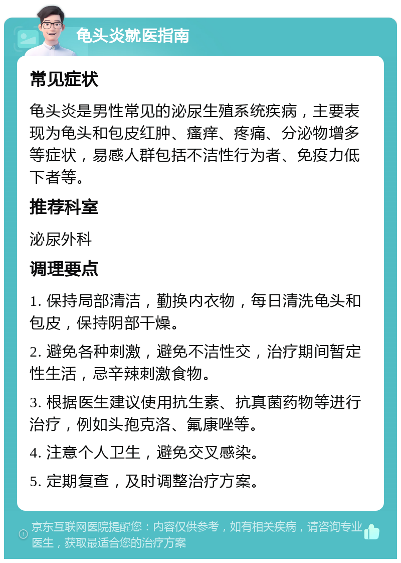 龟头炎就医指南 常见症状 龟头炎是男性常见的泌尿生殖系统疾病，主要表现为龟头和包皮红肿、瘙痒、疼痛、分泌物增多等症状，易感人群包括不洁性行为者、免疫力低下者等。 推荐科室 泌尿外科 调理要点 1. 保持局部清洁，勤换内衣物，每日清洗龟头和包皮，保持阴部干燥。 2. 避免各种刺激，避免不洁性交，治疗期间暂定性生活，忌辛辣刺激食物。 3. 根据医生建议使用抗生素、抗真菌药物等进行治疗，例如头孢克洛、氟康唑等。 4. 注意个人卫生，避免交叉感染。 5. 定期复查，及时调整治疗方案。