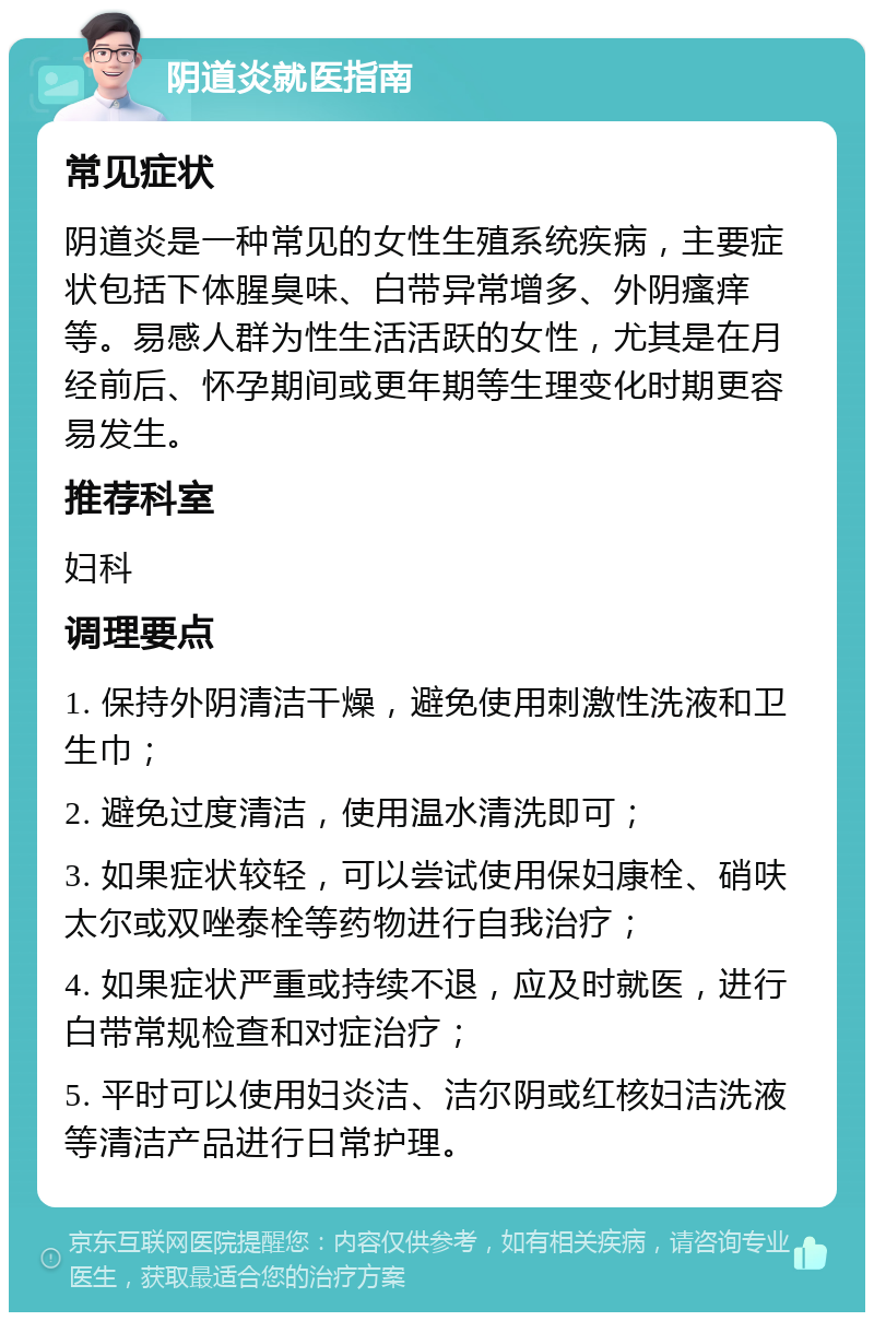 阴道炎就医指南 常见症状 阴道炎是一种常见的女性生殖系统疾病，主要症状包括下体腥臭味、白带异常增多、外阴瘙痒等。易感人群为性生活活跃的女性，尤其是在月经前后、怀孕期间或更年期等生理变化时期更容易发生。 推荐科室 妇科 调理要点 1. 保持外阴清洁干燥，避免使用刺激性洗液和卫生巾； 2. 避免过度清洁，使用温水清洗即可； 3. 如果症状较轻，可以尝试使用保妇康栓、硝呋太尔或双唑泰栓等药物进行自我治疗； 4. 如果症状严重或持续不退，应及时就医，进行白带常规检查和对症治疗； 5. 平时可以使用妇炎洁、洁尔阴或红核妇洁洗液等清洁产品进行日常护理。