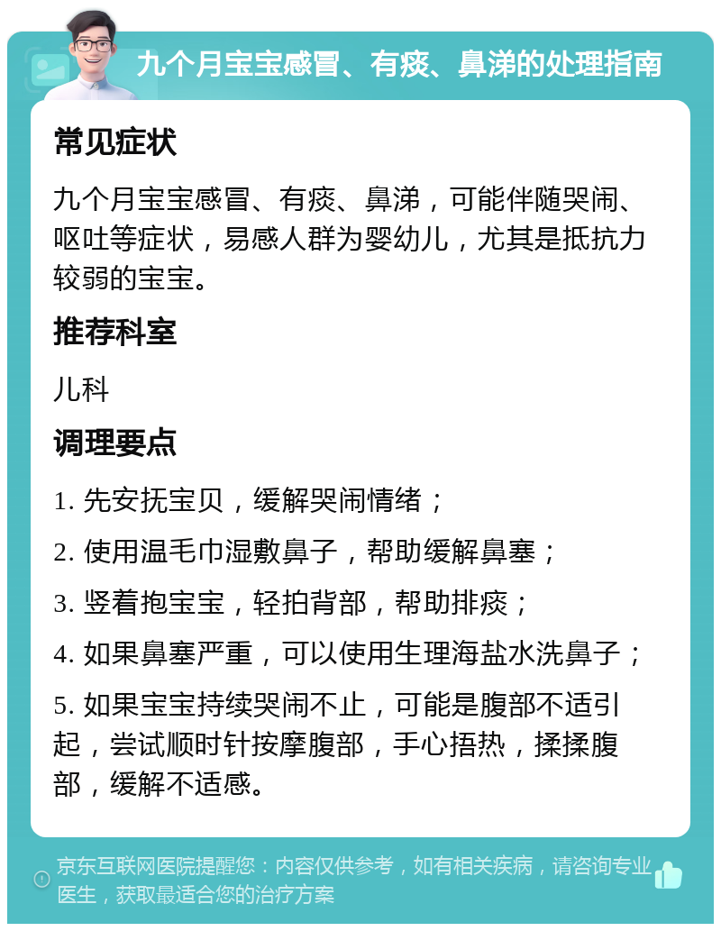 九个月宝宝感冒、有痰、鼻涕的处理指南 常见症状 九个月宝宝感冒、有痰、鼻涕，可能伴随哭闹、呕吐等症状，易感人群为婴幼儿，尤其是抵抗力较弱的宝宝。 推荐科室 儿科 调理要点 1. 先安抚宝贝，缓解哭闹情绪； 2. 使用温毛巾湿敷鼻子，帮助缓解鼻塞； 3. 竖着抱宝宝，轻拍背部，帮助排痰； 4. 如果鼻塞严重，可以使用生理海盐水洗鼻子； 5. 如果宝宝持续哭闹不止，可能是腹部不适引起，尝试顺时针按摩腹部，手心捂热，揉揉腹部，缓解不适感。