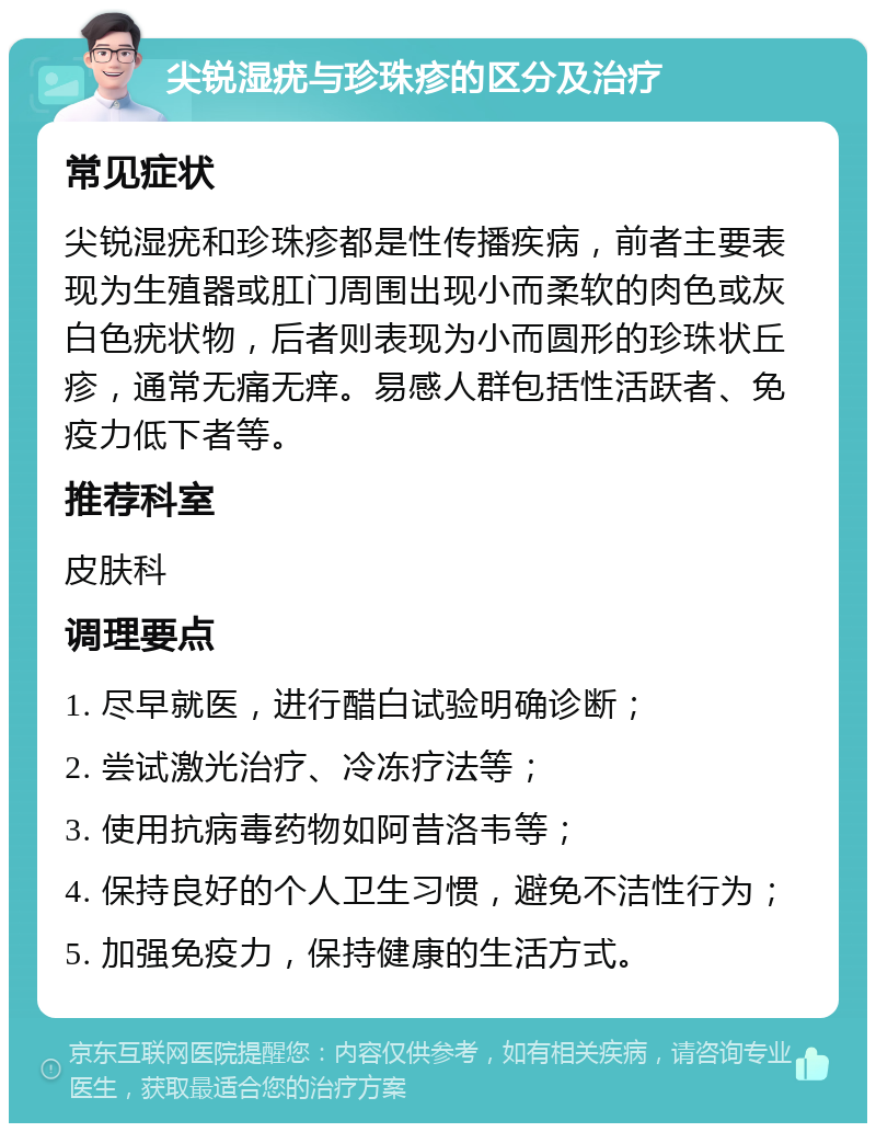 尖锐湿疣与珍珠疹的区分及治疗 常见症状 尖锐湿疣和珍珠疹都是性传播疾病，前者主要表现为生殖器或肛门周围出现小而柔软的肉色或灰白色疣状物，后者则表现为小而圆形的珍珠状丘疹，通常无痛无痒。易感人群包括性活跃者、免疫力低下者等。 推荐科室 皮肤科 调理要点 1. 尽早就医，进行醋白试验明确诊断； 2. 尝试激光治疗、冷冻疗法等； 3. 使用抗病毒药物如阿昔洛韦等； 4. 保持良好的个人卫生习惯，避免不洁性行为； 5. 加强免疫力，保持健康的生活方式。