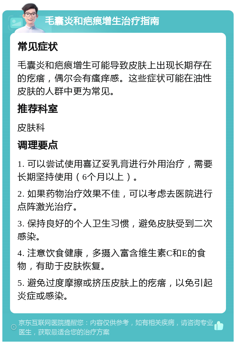 毛囊炎和疤痕增生治疗指南 常见症状 毛囊炎和疤痕增生可能导致皮肤上出现长期存在的疙瘩，偶尔会有瘙痒感。这些症状可能在油性皮肤的人群中更为常见。 推荐科室 皮肤科 调理要点 1. 可以尝试使用喜辽妥乳膏进行外用治疗，需要长期坚持使用（6个月以上）。 2. 如果药物治疗效果不佳，可以考虑去医院进行点阵激光治疗。 3. 保持良好的个人卫生习惯，避免皮肤受到二次感染。 4. 注意饮食健康，多摄入富含维生素C和E的食物，有助于皮肤恢复。 5. 避免过度摩擦或挤压皮肤上的疙瘩，以免引起炎症或感染。