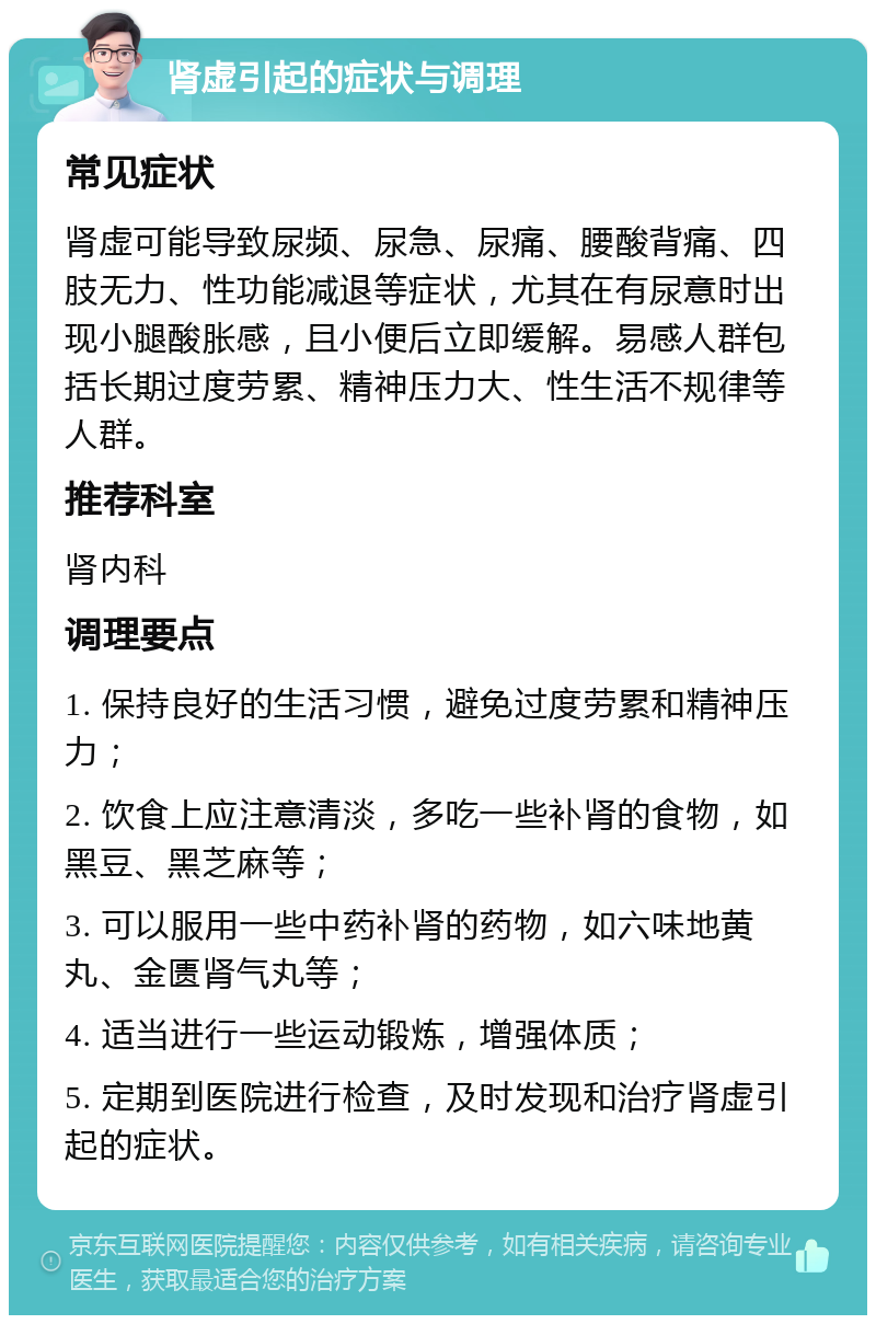 肾虚引起的症状与调理 常见症状 肾虚可能导致尿频、尿急、尿痛、腰酸背痛、四肢无力、性功能减退等症状，尤其在有尿意时出现小腿酸胀感，且小便后立即缓解。易感人群包括长期过度劳累、精神压力大、性生活不规律等人群。 推荐科室 肾内科 调理要点 1. 保持良好的生活习惯，避免过度劳累和精神压力； 2. 饮食上应注意清淡，多吃一些补肾的食物，如黑豆、黑芝麻等； 3. 可以服用一些中药补肾的药物，如六味地黄丸、金匮肾气丸等； 4. 适当进行一些运动锻炼，增强体质； 5. 定期到医院进行检查，及时发现和治疗肾虚引起的症状。