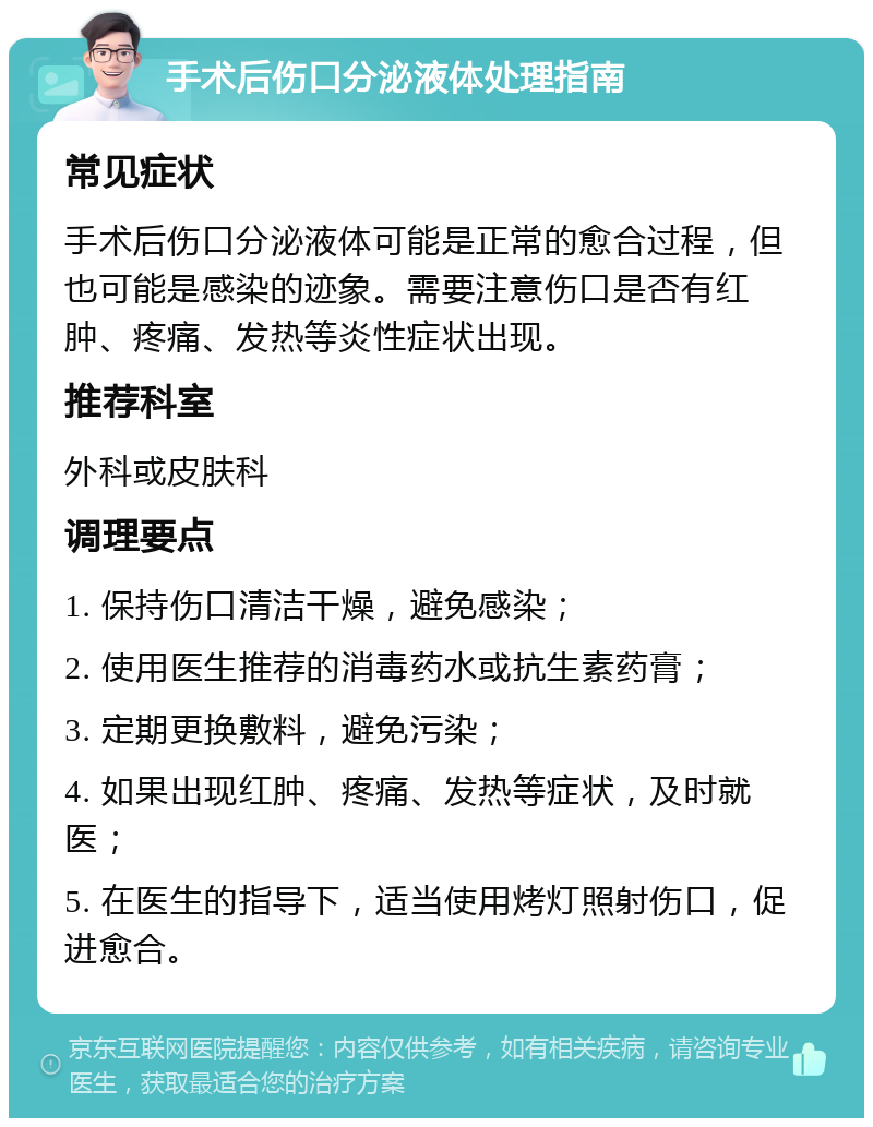 手术后伤口分泌液体处理指南 常见症状 手术后伤口分泌液体可能是正常的愈合过程，但也可能是感染的迹象。需要注意伤口是否有红肿、疼痛、发热等炎性症状出现。 推荐科室 外科或皮肤科 调理要点 1. 保持伤口清洁干燥，避免感染； 2. 使用医生推荐的消毒药水或抗生素药膏； 3. 定期更换敷料，避免污染； 4. 如果出现红肿、疼痛、发热等症状，及时就医； 5. 在医生的指导下，适当使用烤灯照射伤口，促进愈合。