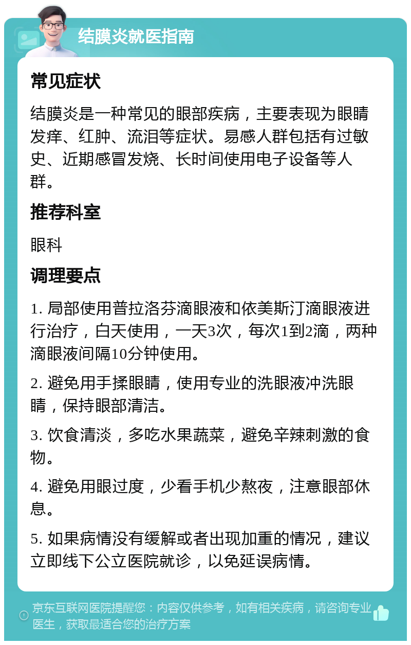 结膜炎就医指南 常见症状 结膜炎是一种常见的眼部疾病，主要表现为眼睛发痒、红肿、流泪等症状。易感人群包括有过敏史、近期感冒发烧、长时间使用电子设备等人群。 推荐科室 眼科 调理要点 1. 局部使用普拉洛芬滴眼液和依美斯汀滴眼液进行治疗，白天使用，一天3次，每次1到2滴，两种滴眼液间隔10分钟使用。 2. 避免用手揉眼睛，使用专业的洗眼液冲洗眼睛，保持眼部清洁。 3. 饮食清淡，多吃水果蔬菜，避免辛辣刺激的食物。 4. 避免用眼过度，少看手机少熬夜，注意眼部休息。 5. 如果病情没有缓解或者出现加重的情况，建议立即线下公立医院就诊，以免延误病情。