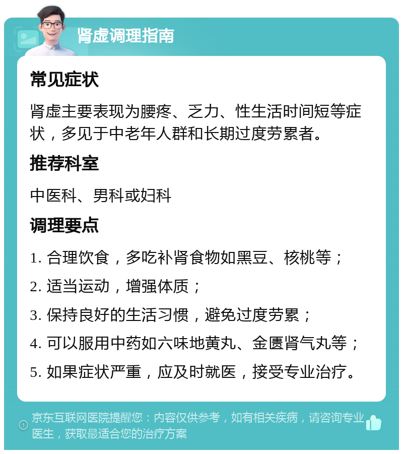 肾虚调理指南 常见症状 肾虚主要表现为腰疼、乏力、性生活时间短等症状，多见于中老年人群和长期过度劳累者。 推荐科室 中医科、男科或妇科 调理要点 1. 合理饮食，多吃补肾食物如黑豆、核桃等； 2. 适当运动，增强体质； 3. 保持良好的生活习惯，避免过度劳累； 4. 可以服用中药如六味地黄丸、金匮肾气丸等； 5. 如果症状严重，应及时就医，接受专业治疗。