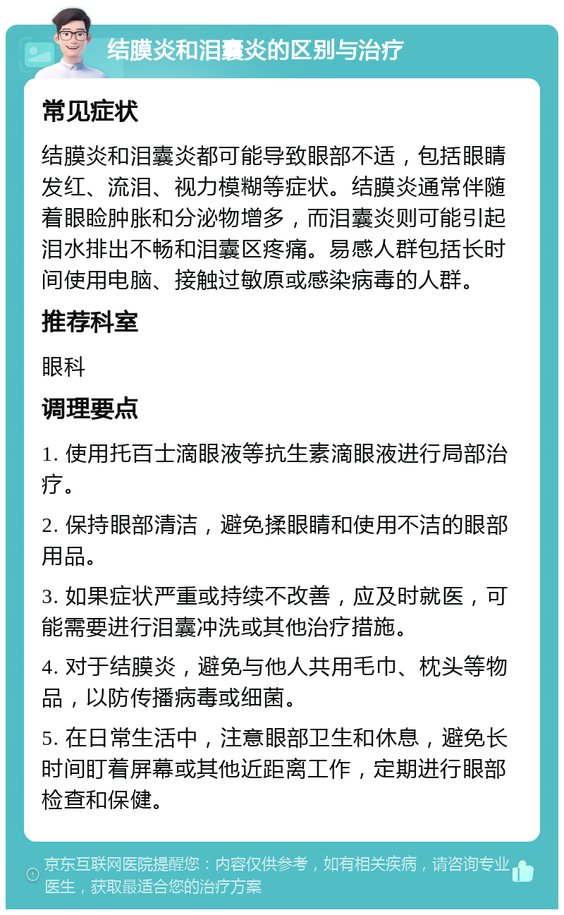 结膜炎和泪囊炎的区别与治疗 常见症状 结膜炎和泪囊炎都可能导致眼部不适，包括眼睛发红、流泪、视力模糊等症状。结膜炎通常伴随着眼睑肿胀和分泌物增多，而泪囊炎则可能引起泪水排出不畅和泪囊区疼痛。易感人群包括长时间使用电脑、接触过敏原或感染病毒的人群。 推荐科室 眼科 调理要点 1. 使用托百士滴眼液等抗生素滴眼液进行局部治疗。 2. 保持眼部清洁，避免揉眼睛和使用不洁的眼部用品。 3. 如果症状严重或持续不改善，应及时就医，可能需要进行泪囊冲洗或其他治疗措施。 4. 对于结膜炎，避免与他人共用毛巾、枕头等物品，以防传播病毒或细菌。 5. 在日常生活中，注意眼部卫生和休息，避免长时间盯着屏幕或其他近距离工作，定期进行眼部检查和保健。