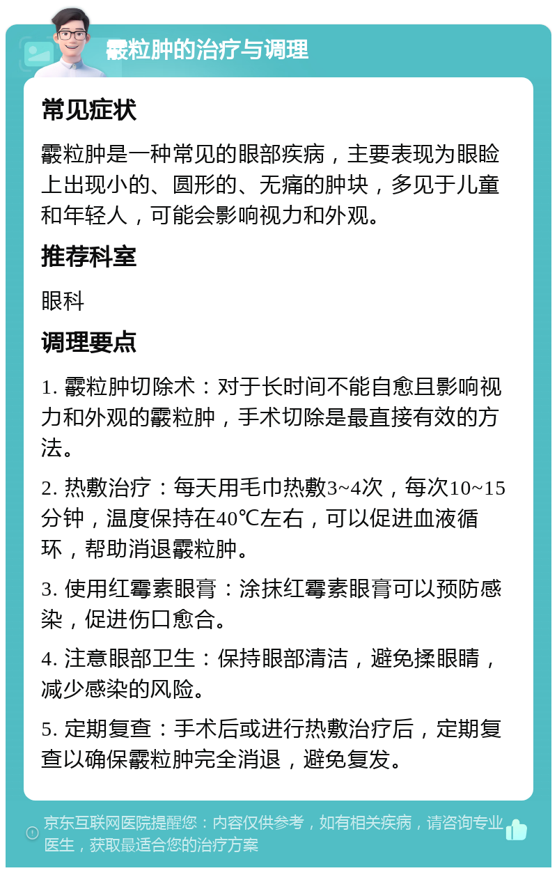 霰粒肿的治疗与调理 常见症状 霰粒肿是一种常见的眼部疾病，主要表现为眼睑上出现小的、圆形的、无痛的肿块，多见于儿童和年轻人，可能会影响视力和外观。 推荐科室 眼科 调理要点 1. 霰粒肿切除术：对于长时间不能自愈且影响视力和外观的霰粒肿，手术切除是最直接有效的方法。 2. 热敷治疗：每天用毛巾热敷3~4次，每次10~15分钟，温度保持在40℃左右，可以促进血液循环，帮助消退霰粒肿。 3. 使用红霉素眼膏：涂抹红霉素眼膏可以预防感染，促进伤口愈合。 4. 注意眼部卫生：保持眼部清洁，避免揉眼睛，减少感染的风险。 5. 定期复查：手术后或进行热敷治疗后，定期复查以确保霰粒肿完全消退，避免复发。