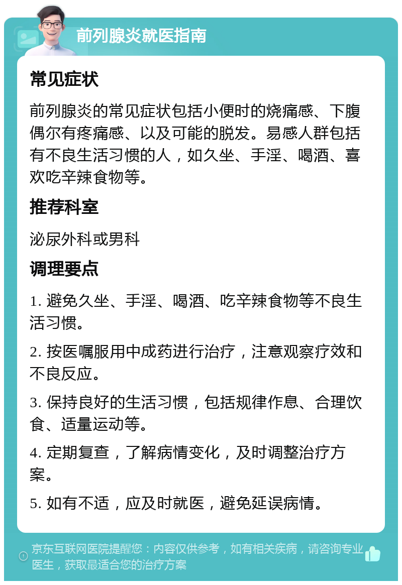 前列腺炎就医指南 常见症状 前列腺炎的常见症状包括小便时的烧痛感、下腹偶尔有疼痛感、以及可能的脱发。易感人群包括有不良生活习惯的人，如久坐、手淫、喝酒、喜欢吃辛辣食物等。 推荐科室 泌尿外科或男科 调理要点 1. 避免久坐、手淫、喝酒、吃辛辣食物等不良生活习惯。 2. 按医嘱服用中成药进行治疗，注意观察疗效和不良反应。 3. 保持良好的生活习惯，包括规律作息、合理饮食、适量运动等。 4. 定期复查，了解病情变化，及时调整治疗方案。 5. 如有不适，应及时就医，避免延误病情。