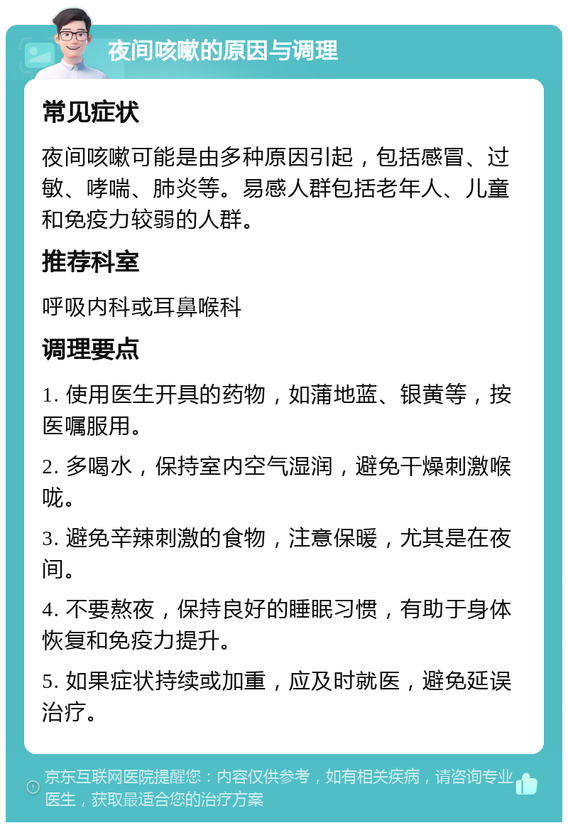 夜间咳嗽的原因与调理 常见症状 夜间咳嗽可能是由多种原因引起，包括感冒、过敏、哮喘、肺炎等。易感人群包括老年人、儿童和免疫力较弱的人群。 推荐科室 呼吸内科或耳鼻喉科 调理要点 1. 使用医生开具的药物，如蒲地蓝、银黄等，按医嘱服用。 2. 多喝水，保持室内空气湿润，避免干燥刺激喉咙。 3. 避免辛辣刺激的食物，注意保暖，尤其是在夜间。 4. 不要熬夜，保持良好的睡眠习惯，有助于身体恢复和免疫力提升。 5. 如果症状持续或加重，应及时就医，避免延误治疗。