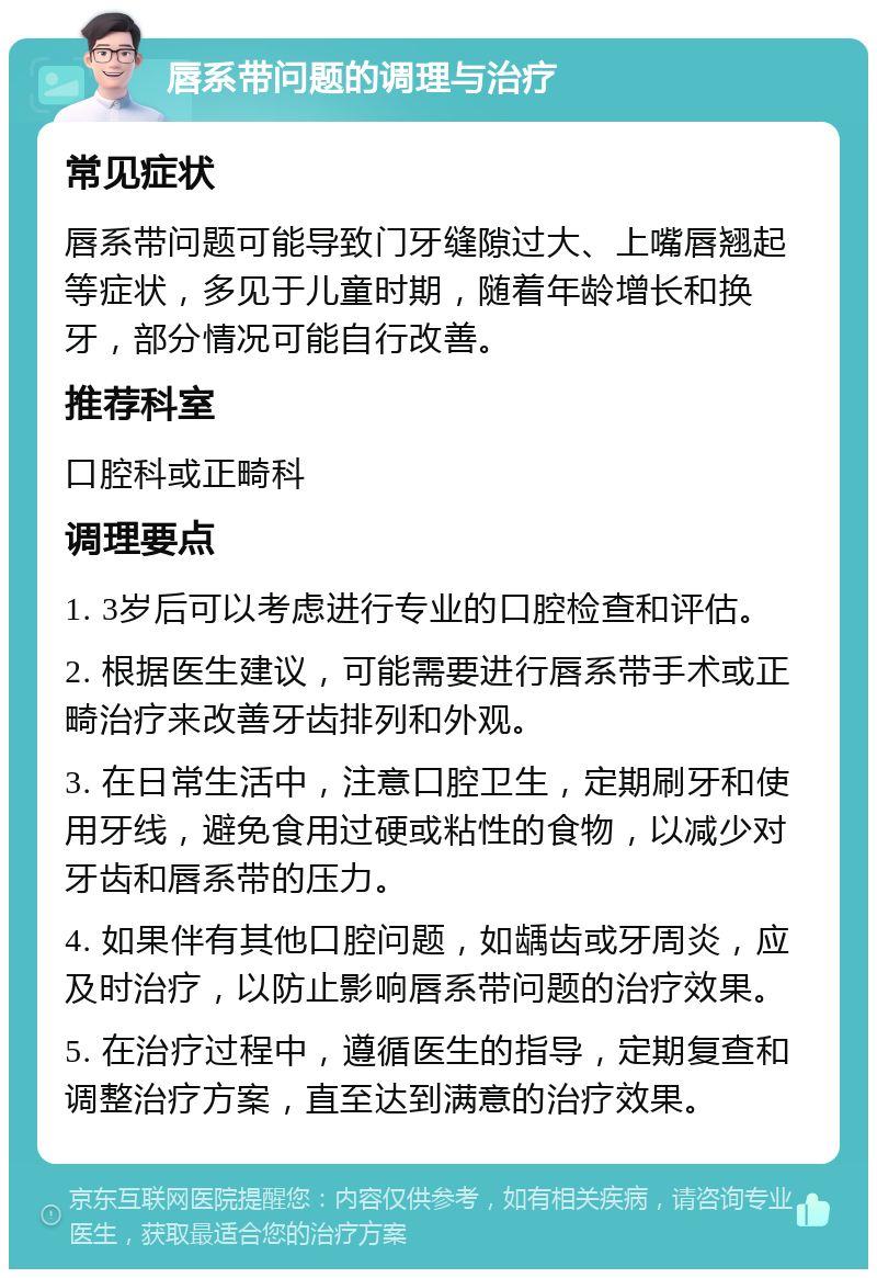 唇系带问题的调理与治疗 常见症状 唇系带问题可能导致门牙缝隙过大、上嘴唇翘起等症状，多见于儿童时期，随着年龄增长和换牙，部分情况可能自行改善。 推荐科室 口腔科或正畸科 调理要点 1. 3岁后可以考虑进行专业的口腔检查和评估。 2. 根据医生建议，可能需要进行唇系带手术或正畸治疗来改善牙齿排列和外观。 3. 在日常生活中，注意口腔卫生，定期刷牙和使用牙线，避免食用过硬或粘性的食物，以减少对牙齿和唇系带的压力。 4. 如果伴有其他口腔问题，如龋齿或牙周炎，应及时治疗，以防止影响唇系带问题的治疗效果。 5. 在治疗过程中，遵循医生的指导，定期复查和调整治疗方案，直至达到满意的治疗效果。