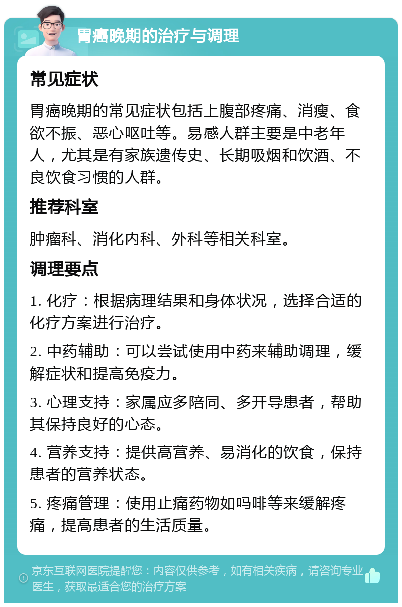 胃癌晚期的治疗与调理 常见症状 胃癌晚期的常见症状包括上腹部疼痛、消瘦、食欲不振、恶心呕吐等。易感人群主要是中老年人，尤其是有家族遗传史、长期吸烟和饮酒、不良饮食习惯的人群。 推荐科室 肿瘤科、消化内科、外科等相关科室。 调理要点 1. 化疗：根据病理结果和身体状况，选择合适的化疗方案进行治疗。 2. 中药辅助：可以尝试使用中药来辅助调理，缓解症状和提高免疫力。 3. 心理支持：家属应多陪同、多开导患者，帮助其保持良好的心态。 4. 营养支持：提供高营养、易消化的饮食，保持患者的营养状态。 5. 疼痛管理：使用止痛药物如吗啡等来缓解疼痛，提高患者的生活质量。