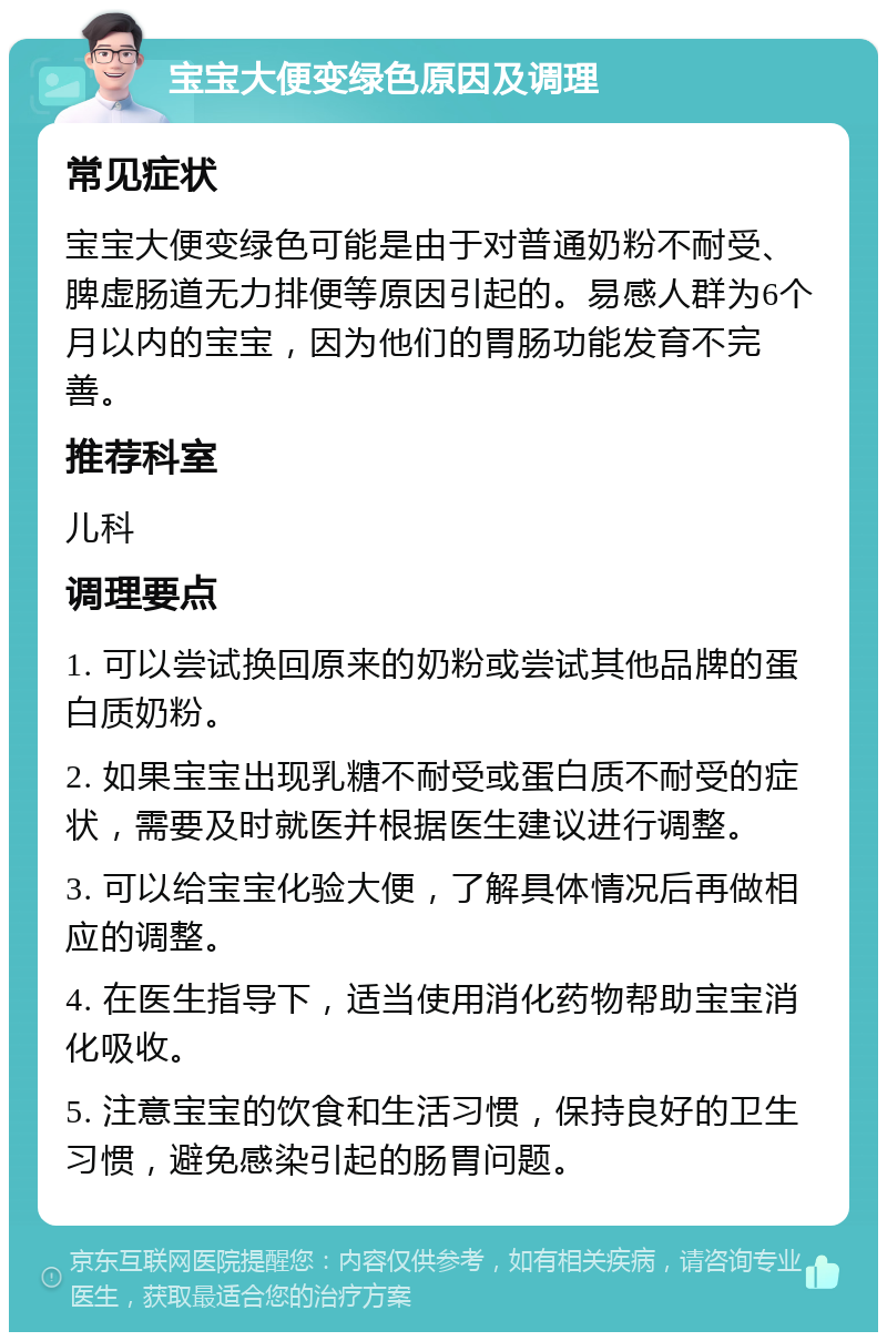 宝宝大便变绿色原因及调理 常见症状 宝宝大便变绿色可能是由于对普通奶粉不耐受、脾虚肠道无力排便等原因引起的。易感人群为6个月以内的宝宝，因为他们的胃肠功能发育不完善。 推荐科室 儿科 调理要点 1. 可以尝试换回原来的奶粉或尝试其他品牌的蛋白质奶粉。 2. 如果宝宝出现乳糖不耐受或蛋白质不耐受的症状，需要及时就医并根据医生建议进行调整。 3. 可以给宝宝化验大便，了解具体情况后再做相应的调整。 4. 在医生指导下，适当使用消化药物帮助宝宝消化吸收。 5. 注意宝宝的饮食和生活习惯，保持良好的卫生习惯，避免感染引起的肠胃问题。