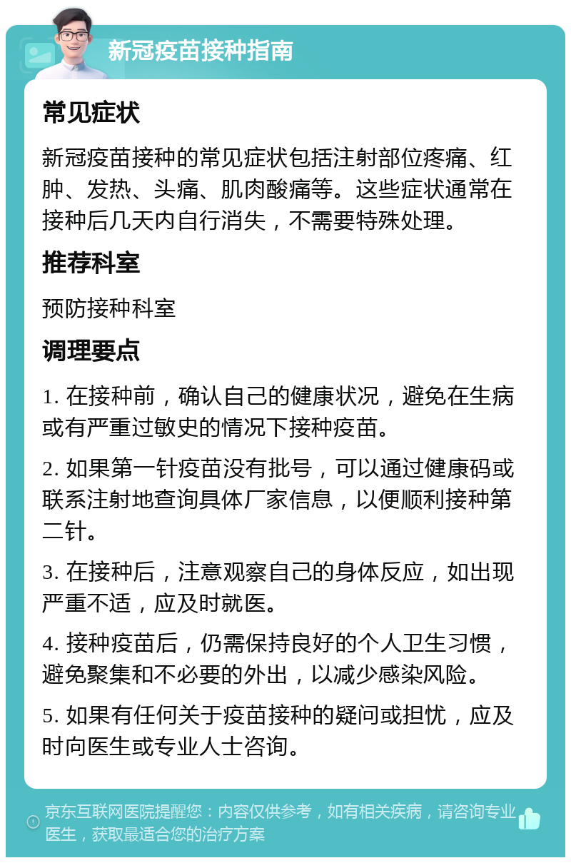 新冠疫苗接种指南 常见症状 新冠疫苗接种的常见症状包括注射部位疼痛、红肿、发热、头痛、肌肉酸痛等。这些症状通常在接种后几天内自行消失，不需要特殊处理。 推荐科室 预防接种科室 调理要点 1. 在接种前，确认自己的健康状况，避免在生病或有严重过敏史的情况下接种疫苗。 2. 如果第一针疫苗没有批号，可以通过健康码或联系注射地查询具体厂家信息，以便顺利接种第二针。 3. 在接种后，注意观察自己的身体反应，如出现严重不适，应及时就医。 4. 接种疫苗后，仍需保持良好的个人卫生习惯，避免聚集和不必要的外出，以减少感染风险。 5. 如果有任何关于疫苗接种的疑问或担忧，应及时向医生或专业人士咨询。