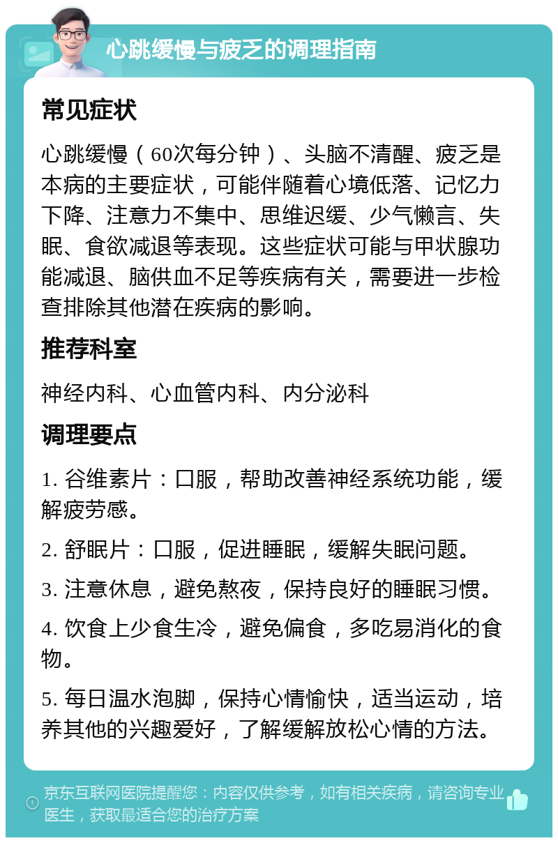 心跳缓慢与疲乏的调理指南 常见症状 心跳缓慢（60次每分钟）、头脑不清醒、疲乏是本病的主要症状，可能伴随着心境低落、记忆力下降、注意力不集中、思维迟缓、少气懒言、失眠、食欲减退等表现。这些症状可能与甲状腺功能减退、脑供血不足等疾病有关，需要进一步检查排除其他潜在疾病的影响。 推荐科室 神经内科、心血管内科、内分泌科 调理要点 1. 谷维素片：口服，帮助改善神经系统功能，缓解疲劳感。 2. 舒眠片：口服，促进睡眠，缓解失眠问题。 3. 注意休息，避免熬夜，保持良好的睡眠习惯。 4. 饮食上少食生冷，避免偏食，多吃易消化的食物。 5. 每日温水泡脚，保持心情愉快，适当运动，培养其他的兴趣爱好，了解缓解放松心情的方法。