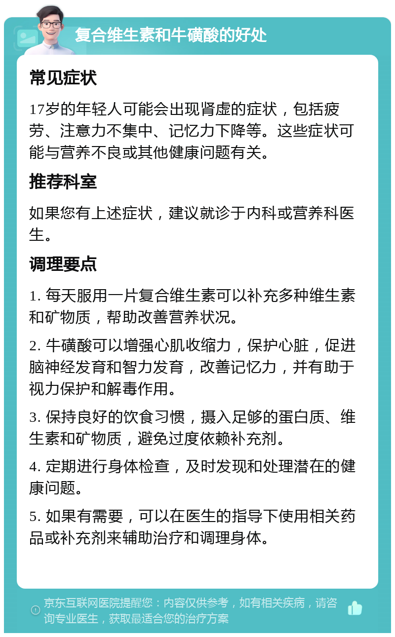 复合维生素和牛磺酸的好处 常见症状 17岁的年轻人可能会出现肾虚的症状，包括疲劳、注意力不集中、记忆力下降等。这些症状可能与营养不良或其他健康问题有关。 推荐科室 如果您有上述症状，建议就诊于内科或营养科医生。 调理要点 1. 每天服用一片复合维生素可以补充多种维生素和矿物质，帮助改善营养状况。 2. 牛磺酸可以增强心肌收缩力，保护心脏，促进脑神经发育和智力发育，改善记忆力，并有助于视力保护和解毒作用。 3. 保持良好的饮食习惯，摄入足够的蛋白质、维生素和矿物质，避免过度依赖补充剂。 4. 定期进行身体检查，及时发现和处理潜在的健康问题。 5. 如果有需要，可以在医生的指导下使用相关药品或补充剂来辅助治疗和调理身体。