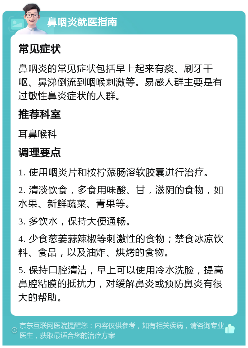 鼻咽炎就医指南 常见症状 鼻咽炎的常见症状包括早上起来有痰、刷牙干呕、鼻涕倒流到咽喉刺激等。易感人群主要是有过敏性鼻炎症状的人群。 推荐科室 耳鼻喉科 调理要点 1. 使用咽炎片和桉柠蒎肠溶软胶囊进行治疗。 2. 清淡饮食，多食用味酸、甘，滋阴的食物，如水果、新鲜蔬菜、青果等。 3. 多饮水，保持大便通畅。 4. 少食葱姜蒜辣椒等刺激性的食物；禁食冰凉饮料、食品，以及油炸、烘烤的食物。 5. 保持口腔清洁，早上可以使用冷水洗脸，提高鼻腔粘膜的抵抗力，对缓解鼻炎或预防鼻炎有很大的帮助。