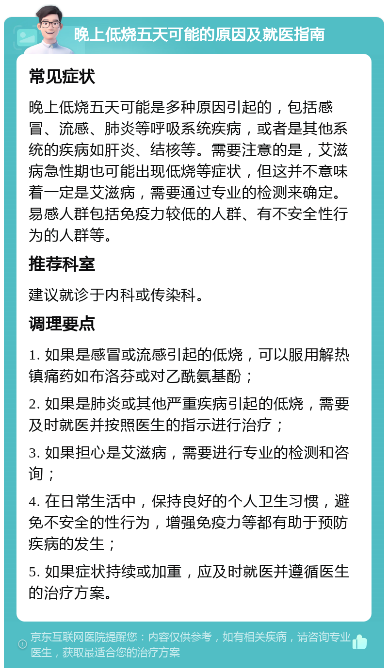 晚上低烧五天可能的原因及就医指南 常见症状 晚上低烧五天可能是多种原因引起的，包括感冒、流感、肺炎等呼吸系统疾病，或者是其他系统的疾病如肝炎、结核等。需要注意的是，艾滋病急性期也可能出现低烧等症状，但这并不意味着一定是艾滋病，需要通过专业的检测来确定。易感人群包括免疫力较低的人群、有不安全性行为的人群等。 推荐科室 建议就诊于内科或传染科。 调理要点 1. 如果是感冒或流感引起的低烧，可以服用解热镇痛药如布洛芬或对乙酰氨基酚； 2. 如果是肺炎或其他严重疾病引起的低烧，需要及时就医并按照医生的指示进行治疗； 3. 如果担心是艾滋病，需要进行专业的检测和咨询； 4. 在日常生活中，保持良好的个人卫生习惯，避免不安全的性行为，增强免疫力等都有助于预防疾病的发生； 5. 如果症状持续或加重，应及时就医并遵循医生的治疗方案。