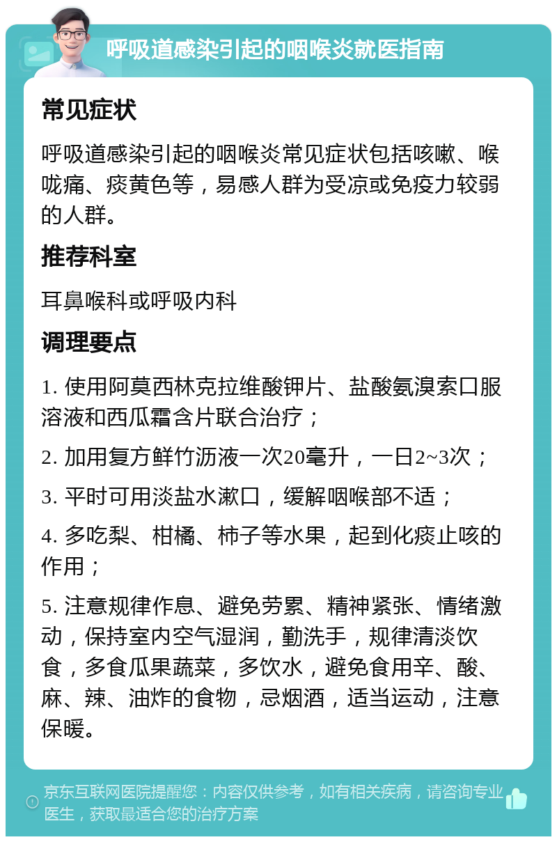 呼吸道感染引起的咽喉炎就医指南 常见症状 呼吸道感染引起的咽喉炎常见症状包括咳嗽、喉咙痛、痰黄色等，易感人群为受凉或免疫力较弱的人群。 推荐科室 耳鼻喉科或呼吸内科 调理要点 1. 使用阿莫西林克拉维酸钾片、盐酸氨溴索口服溶液和西瓜霜含片联合治疗； 2. 加用复方鲜竹沥液一次20毫升，一日2~3次； 3. 平时可用淡盐水漱口，缓解咽喉部不适； 4. 多吃梨、柑橘、柿子等水果，起到化痰止咳的作用； 5. 注意规律作息、避免劳累、精神紧张、情绪激动，保持室内空气湿润，勤洗手，规律清淡饮食，多食瓜果蔬菜，多饮水，避免食用辛、酸、麻、辣、油炸的食物，忌烟酒，适当运动，注意保暖。