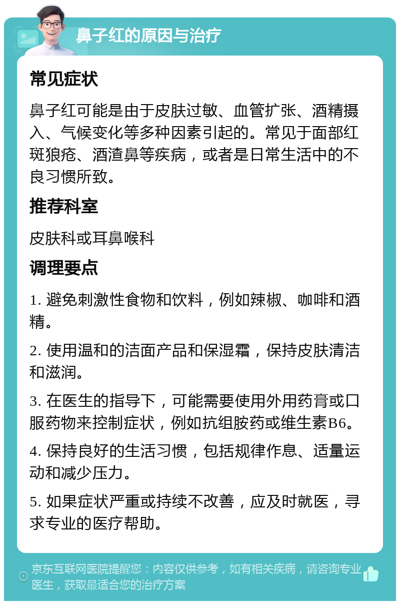 鼻子红的原因与治疗 常见症状 鼻子红可能是由于皮肤过敏、血管扩张、酒精摄入、气候变化等多种因素引起的。常见于面部红斑狼疮、酒渣鼻等疾病，或者是日常生活中的不良习惯所致。 推荐科室 皮肤科或耳鼻喉科 调理要点 1. 避免刺激性食物和饮料，例如辣椒、咖啡和酒精。 2. 使用温和的洁面产品和保湿霜，保持皮肤清洁和滋润。 3. 在医生的指导下，可能需要使用外用药膏或口服药物来控制症状，例如抗组胺药或维生素B6。 4. 保持良好的生活习惯，包括规律作息、适量运动和减少压力。 5. 如果症状严重或持续不改善，应及时就医，寻求专业的医疗帮助。