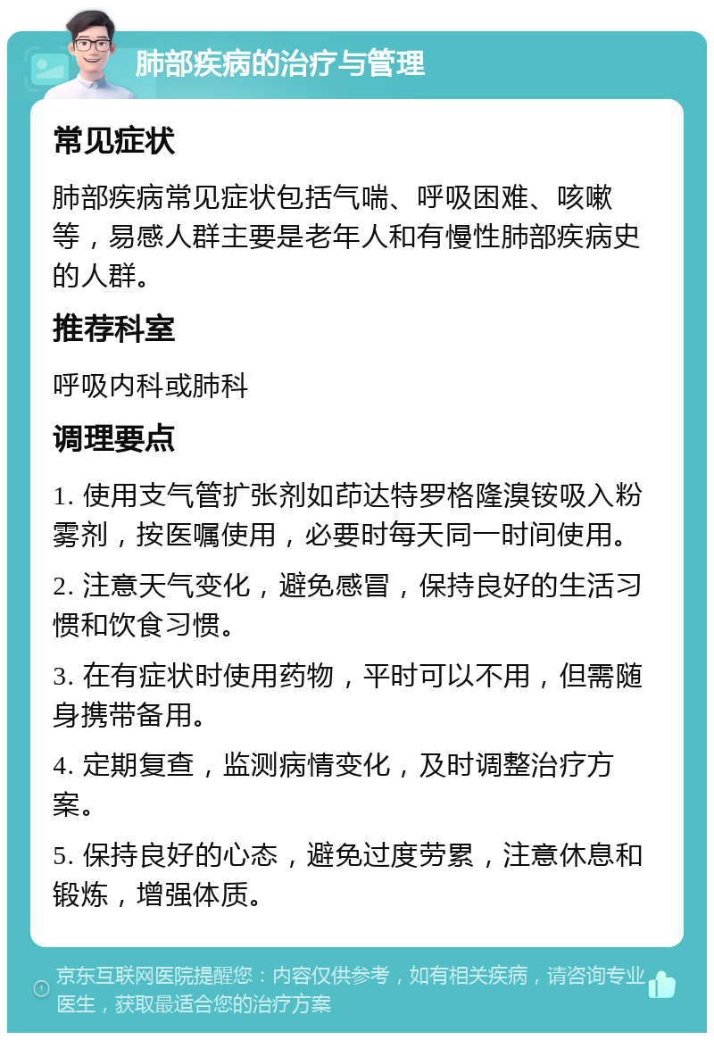 肺部疾病的治疗与管理 常见症状 肺部疾病常见症状包括气喘、呼吸困难、咳嗽等，易感人群主要是老年人和有慢性肺部疾病史的人群。 推荐科室 呼吸内科或肺科 调理要点 1. 使用支气管扩张剂如茚达特罗格隆溴铵吸入粉雾剂，按医嘱使用，必要时每天同一时间使用。 2. 注意天气变化，避免感冒，保持良好的生活习惯和饮食习惯。 3. 在有症状时使用药物，平时可以不用，但需随身携带备用。 4. 定期复查，监测病情变化，及时调整治疗方案。 5. 保持良好的心态，避免过度劳累，注意休息和锻炼，增强体质。