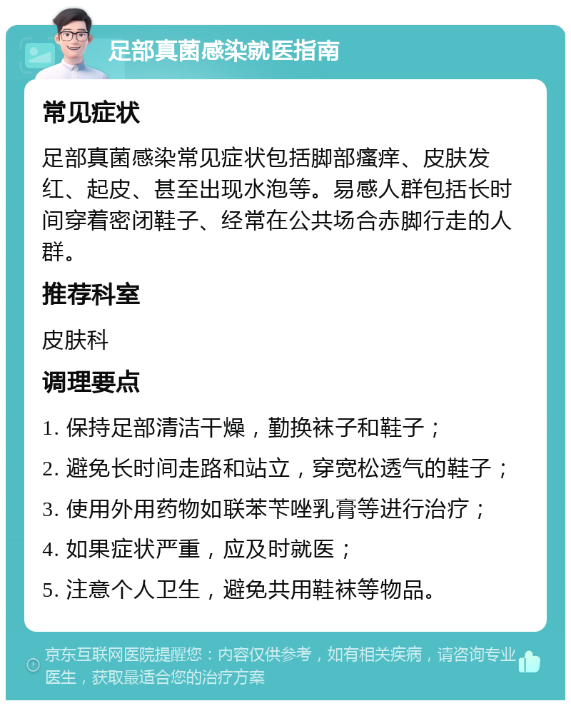 足部真菌感染就医指南 常见症状 足部真菌感染常见症状包括脚部瘙痒、皮肤发红、起皮、甚至出现水泡等。易感人群包括长时间穿着密闭鞋子、经常在公共场合赤脚行走的人群。 推荐科室 皮肤科 调理要点 1. 保持足部清洁干燥，勤换袜子和鞋子； 2. 避免长时间走路和站立，穿宽松透气的鞋子； 3. 使用外用药物如联苯苄唑乳膏等进行治疗； 4. 如果症状严重，应及时就医； 5. 注意个人卫生，避免共用鞋袜等物品。