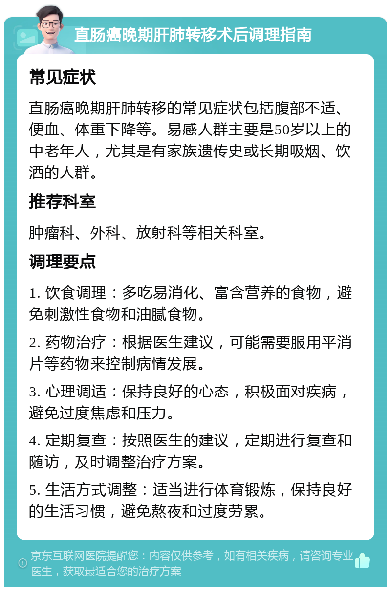 直肠癌晚期肝肺转移术后调理指南 常见症状 直肠癌晚期肝肺转移的常见症状包括腹部不适、便血、体重下降等。易感人群主要是50岁以上的中老年人，尤其是有家族遗传史或长期吸烟、饮酒的人群。 推荐科室 肿瘤科、外科、放射科等相关科室。 调理要点 1. 饮食调理：多吃易消化、富含营养的食物，避免刺激性食物和油腻食物。 2. 药物治疗：根据医生建议，可能需要服用平消片等药物来控制病情发展。 3. 心理调适：保持良好的心态，积极面对疾病，避免过度焦虑和压力。 4. 定期复查：按照医生的建议，定期进行复查和随访，及时调整治疗方案。 5. 生活方式调整：适当进行体育锻炼，保持良好的生活习惯，避免熬夜和过度劳累。