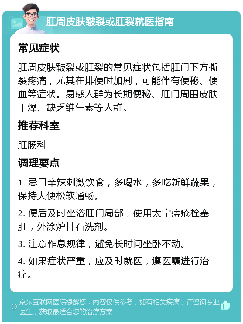 肛周皮肤皲裂或肛裂就医指南 常见症状 肛周皮肤皲裂或肛裂的常见症状包括肛门下方撕裂疼痛，尤其在排便时加剧，可能伴有便秘、便血等症状。易感人群为长期便秘、肛门周围皮肤干燥、缺乏维生素等人群。 推荐科室 肛肠科 调理要点 1. 忌口辛辣刺激饮食，多喝水，多吃新鲜蔬果，保持大便松软通畅。 2. 便后及时坐浴肛门局部，使用太宁痔疮栓塞肛，外涂炉甘石洗剂。 3. 注意作息规律，避免长时间坐卧不动。 4. 如果症状严重，应及时就医，遵医嘱进行治疗。