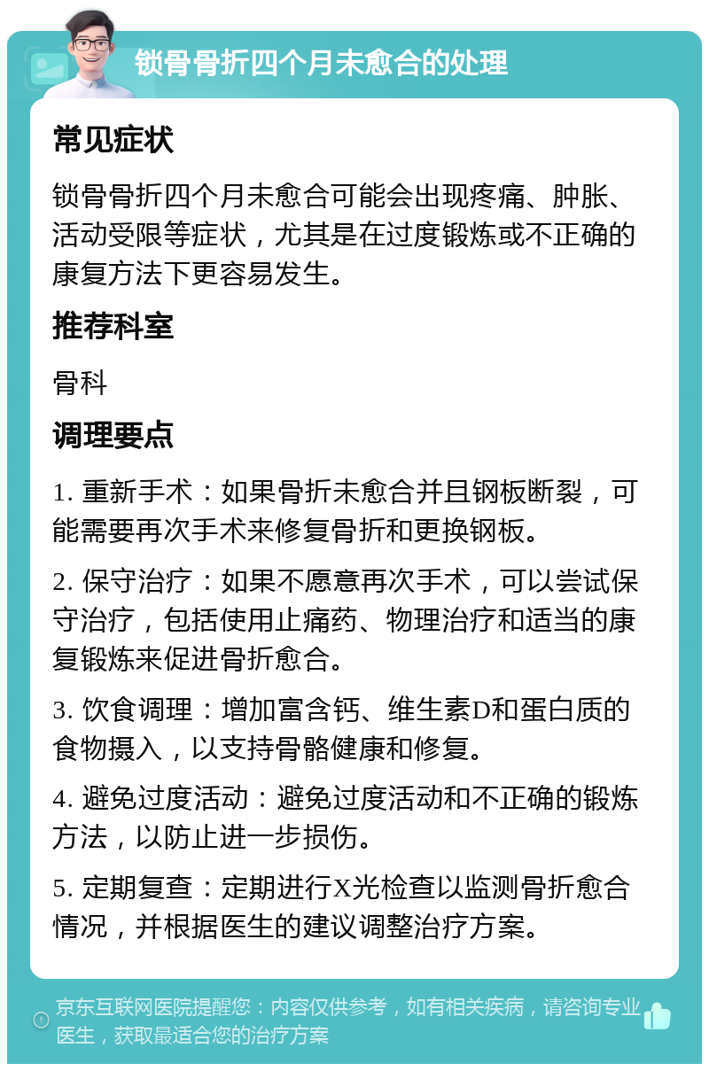 锁骨骨折四个月未愈合的处理 常见症状 锁骨骨折四个月未愈合可能会出现疼痛、肿胀、活动受限等症状，尤其是在过度锻炼或不正确的康复方法下更容易发生。 推荐科室 骨科 调理要点 1. 重新手术：如果骨折未愈合并且钢板断裂，可能需要再次手术来修复骨折和更换钢板。 2. 保守治疗：如果不愿意再次手术，可以尝试保守治疗，包括使用止痛药、物理治疗和适当的康复锻炼来促进骨折愈合。 3. 饮食调理：增加富含钙、维生素D和蛋白质的食物摄入，以支持骨骼健康和修复。 4. 避免过度活动：避免过度活动和不正确的锻炼方法，以防止进一步损伤。 5. 定期复查：定期进行X光检查以监测骨折愈合情况，并根据医生的建议调整治疗方案。