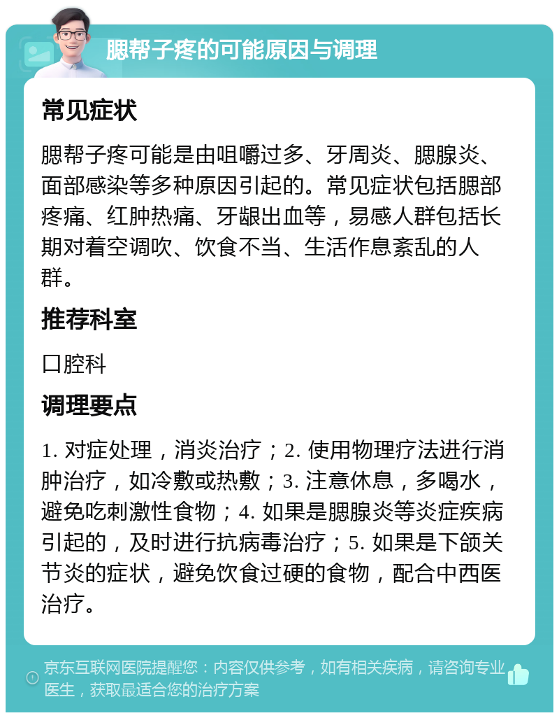 腮帮子疼的可能原因与调理 常见症状 腮帮子疼可能是由咀嚼过多、牙周炎、腮腺炎、面部感染等多种原因引起的。常见症状包括腮部疼痛、红肿热痛、牙龈出血等，易感人群包括长期对着空调吹、饮食不当、生活作息紊乱的人群。 推荐科室 口腔科 调理要点 1. 对症处理，消炎治疗；2. 使用物理疗法进行消肿治疗，如冷敷或热敷；3. 注意休息，多喝水，避免吃刺激性食物；4. 如果是腮腺炎等炎症疾病引起的，及时进行抗病毒治疗；5. 如果是下颌关节炎的症状，避免饮食过硬的食物，配合中西医治疗。