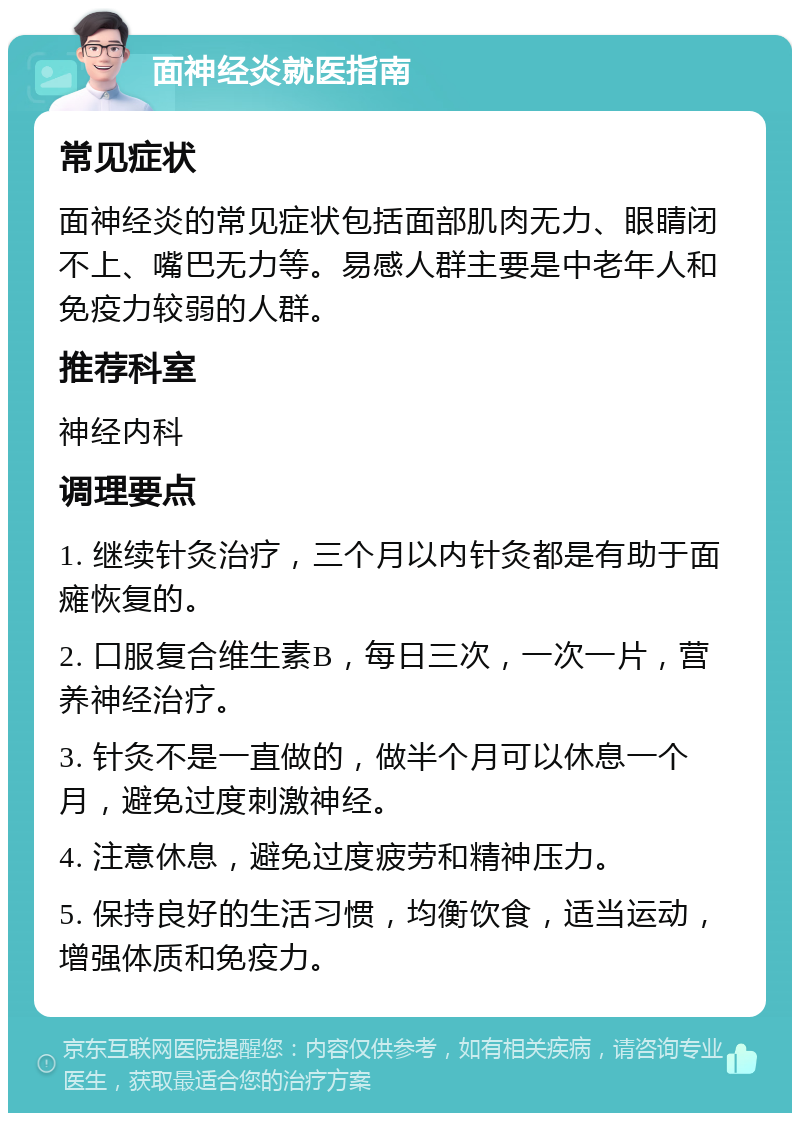 面神经炎就医指南 常见症状 面神经炎的常见症状包括面部肌肉无力、眼睛闭不上、嘴巴无力等。易感人群主要是中老年人和免疫力较弱的人群。 推荐科室 神经内科 调理要点 1. 继续针灸治疗，三个月以内针灸都是有助于面瘫恢复的。 2. 口服复合维生素B，每日三次，一次一片，营养神经治疗。 3. 针灸不是一直做的，做半个月可以休息一个月，避免过度刺激神经。 4. 注意休息，避免过度疲劳和精神压力。 5. 保持良好的生活习惯，均衡饮食，适当运动，增强体质和免疫力。