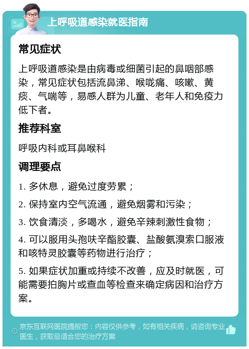 上呼吸道感染就医指南 常见症状 上呼吸道感染是由病毒或细菌引起的鼻咽部感染，常见症状包括流鼻涕、喉咙痛、咳嗽、黄痰、气喘等，易感人群为儿童、老年人和免疫力低下者。 推荐科室 呼吸内科或耳鼻喉科 调理要点 1. 多休息，避免过度劳累； 2. 保持室内空气流通，避免烟雾和污染； 3. 饮食清淡，多喝水，避免辛辣刺激性食物； 4. 可以服用头孢呋辛酯胶囊、盐酸氨溴索口服液和咳特灵胶囊等药物进行治疗； 5. 如果症状加重或持续不改善，应及时就医，可能需要拍胸片或查血等检查来确定病因和治疗方案。