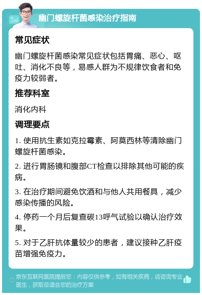 幽门螺旋杆菌感染治疗指南 常见症状 幽门螺旋杆菌感染常见症状包括胃痛、恶心、呕吐、消化不良等，易感人群为不规律饮食者和免疫力较弱者。 推荐科室 消化内科 调理要点 1. 使用抗生素如克拉霉素、阿莫西林等清除幽门螺旋杆菌感染。 2. 进行胃肠镜和腹部CT检查以排除其他可能的疾病。 3. 在治疗期间避免饮酒和与他人共用餐具，减少感染传播的风险。 4. 停药一个月后复查碳13呼气试验以确认治疗效果。 5. 对于乙肝抗体量较少的患者，建议接种乙肝疫苗增强免疫力。