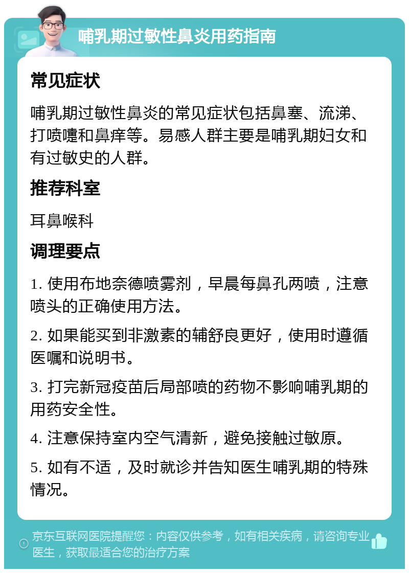 哺乳期过敏性鼻炎用药指南 常见症状 哺乳期过敏性鼻炎的常见症状包括鼻塞、流涕、打喷嚏和鼻痒等。易感人群主要是哺乳期妇女和有过敏史的人群。 推荐科室 耳鼻喉科 调理要点 1. 使用布地奈德喷雾剂，早晨每鼻孔两喷，注意喷头的正确使用方法。 2. 如果能买到非激素的辅舒良更好，使用时遵循医嘱和说明书。 3. 打完新冠疫苗后局部喷的药物不影响哺乳期的用药安全性。 4. 注意保持室内空气清新，避免接触过敏原。 5. 如有不适，及时就诊并告知医生哺乳期的特殊情况。