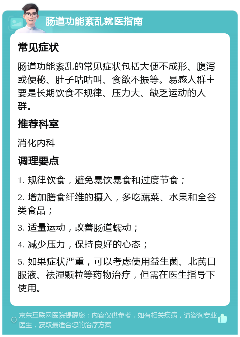 肠道功能紊乱就医指南 常见症状 肠道功能紊乱的常见症状包括大便不成形、腹泻或便秘、肚子咕咕叫、食欲不振等。易感人群主要是长期饮食不规律、压力大、缺乏运动的人群。 推荐科室 消化内科 调理要点 1. 规律饮食，避免暴饮暴食和过度节食； 2. 增加膳食纤维的摄入，多吃蔬菜、水果和全谷类食品； 3. 适量运动，改善肠道蠕动； 4. 减少压力，保持良好的心态； 5. 如果症状严重，可以考虑使用益生菌、北芪口服液、祛湿颗粒等药物治疗，但需在医生指导下使用。