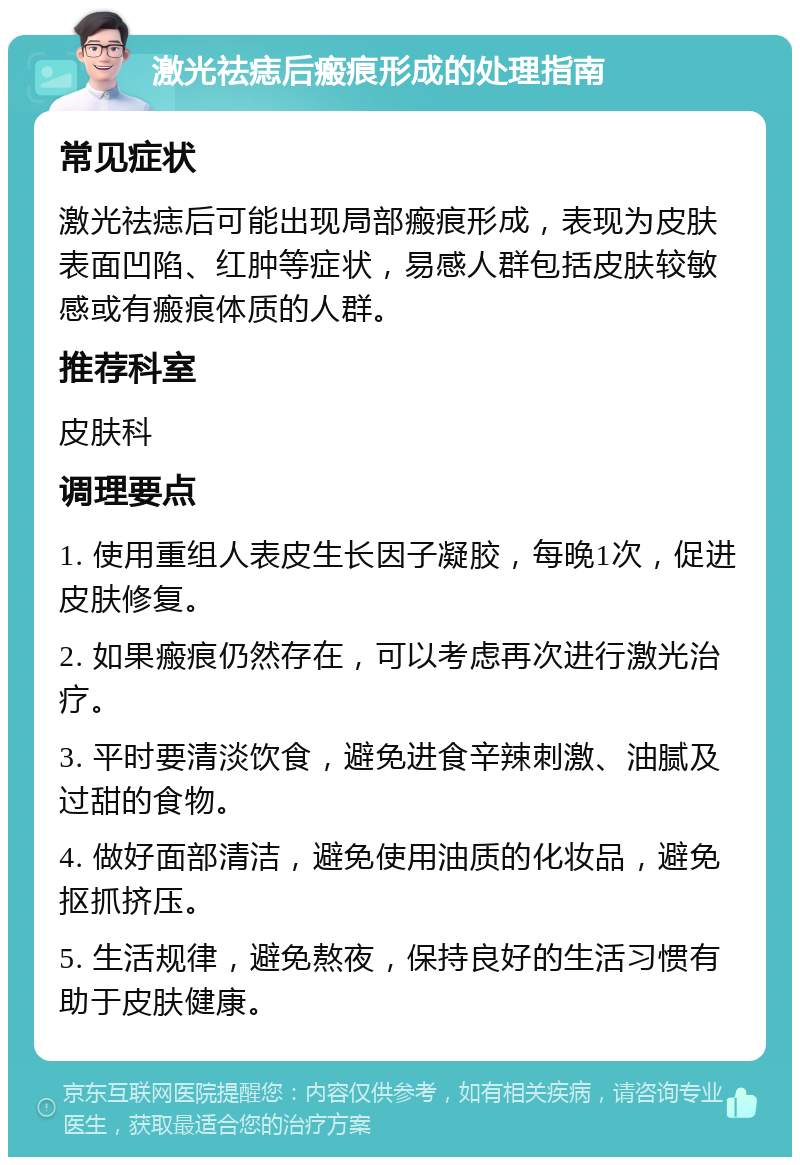 激光祛痣后瘢痕形成的处理指南 常见症状 激光祛痣后可能出现局部瘢痕形成，表现为皮肤表面凹陷、红肿等症状，易感人群包括皮肤较敏感或有瘢痕体质的人群。 推荐科室 皮肤科 调理要点 1. 使用重组人表皮生长因子凝胶，每晚1次，促进皮肤修复。 2. 如果瘢痕仍然存在，可以考虑再次进行激光治疗。 3. 平时要清淡饮食，避免进食辛辣刺激、油腻及过甜的食物。 4. 做好面部清洁，避免使用油质的化妆品，避免抠抓挤压。 5. 生活规律，避免熬夜，保持良好的生活习惯有助于皮肤健康。