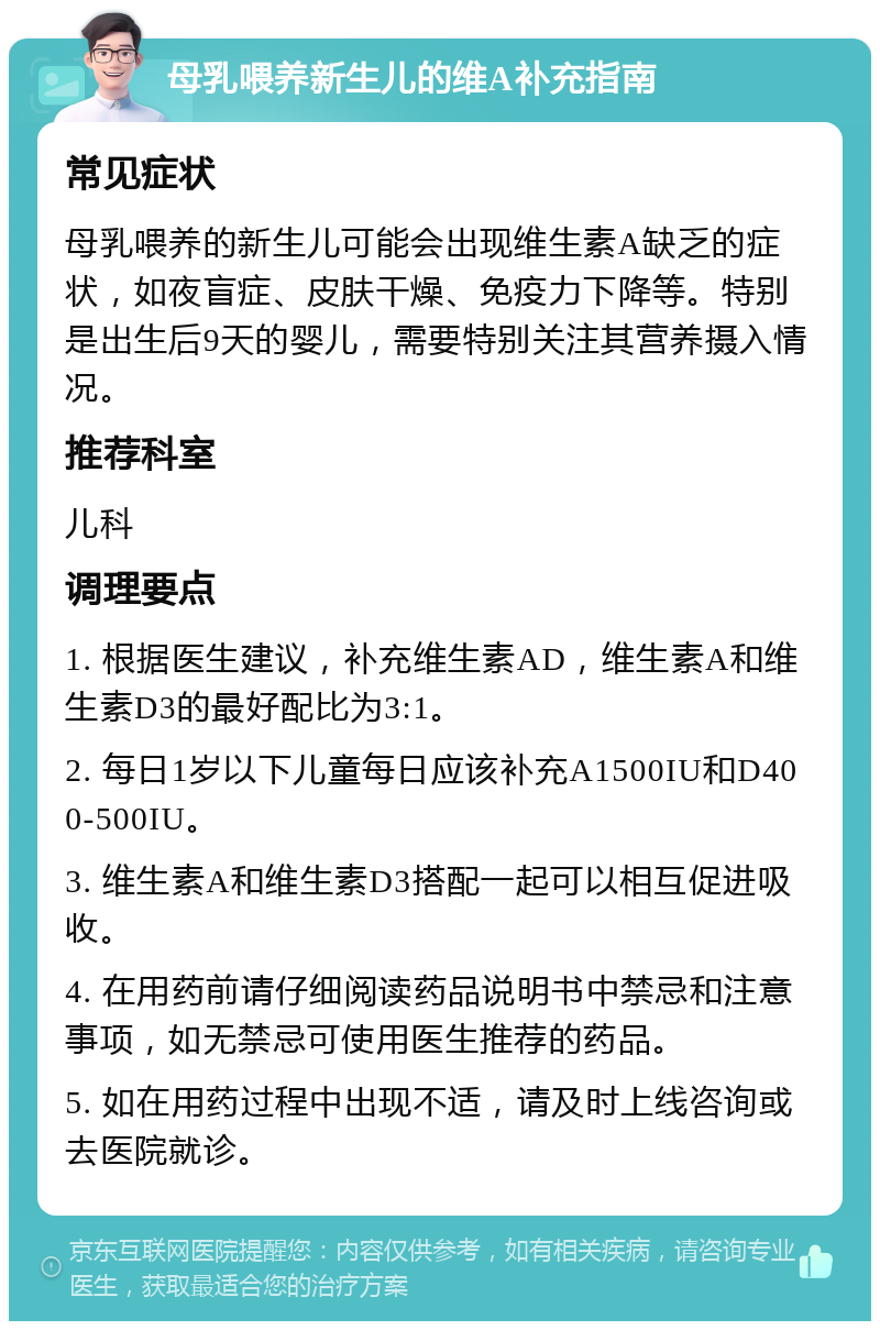 母乳喂养新生儿的维A补充指南 常见症状 母乳喂养的新生儿可能会出现维生素A缺乏的症状，如夜盲症、皮肤干燥、免疫力下降等。特别是出生后9天的婴儿，需要特别关注其营养摄入情况。 推荐科室 儿科 调理要点 1. 根据医生建议，补充维生素AD，维生素A和维生素D3的最好配比为3:1。 2. 每日1岁以下儿童每日应该补充A1500IU和D400-500IU。 3. 维生素A和维生素D3搭配一起可以相互促进吸收。 4. 在用药前请仔细阅读药品说明书中禁忌和注意事项，如无禁忌可使用医生推荐的药品。 5. 如在用药过程中出现不适，请及时上线咨询或去医院就诊。