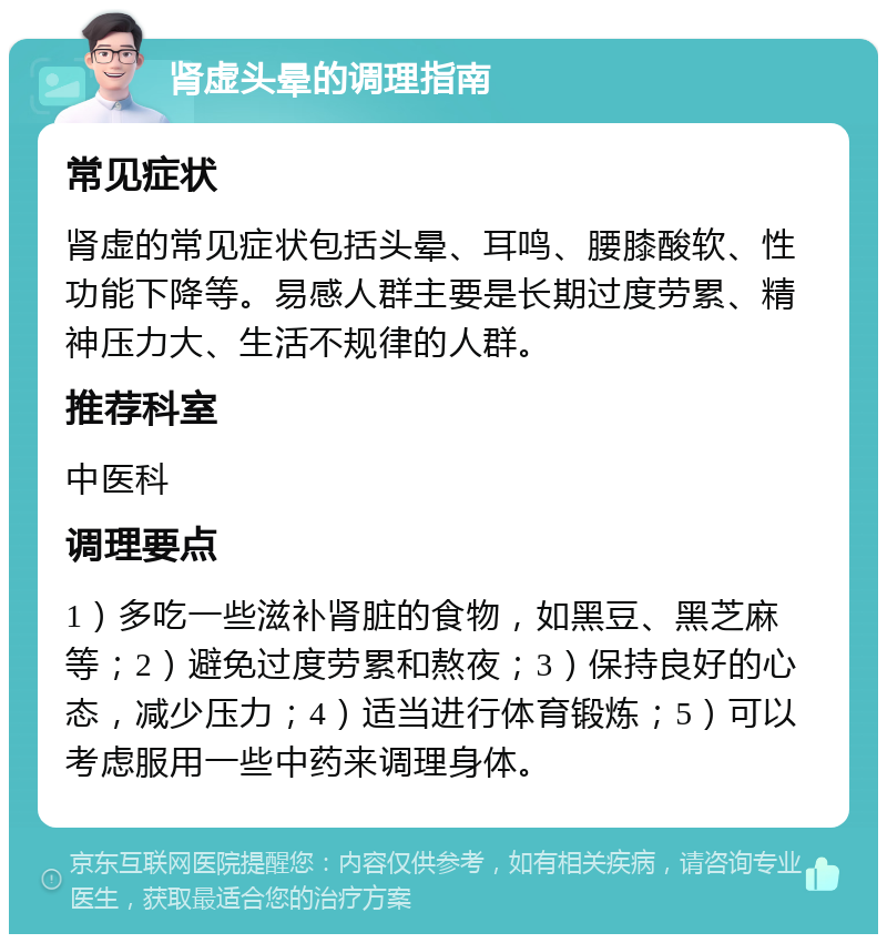 肾虚头晕的调理指南 常见症状 肾虚的常见症状包括头晕、耳鸣、腰膝酸软、性功能下降等。易感人群主要是长期过度劳累、精神压力大、生活不规律的人群。 推荐科室 中医科 调理要点 1）多吃一些滋补肾脏的食物，如黑豆、黑芝麻等；2）避免过度劳累和熬夜；3）保持良好的心态，减少压力；4）适当进行体育锻炼；5）可以考虑服用一些中药来调理身体。