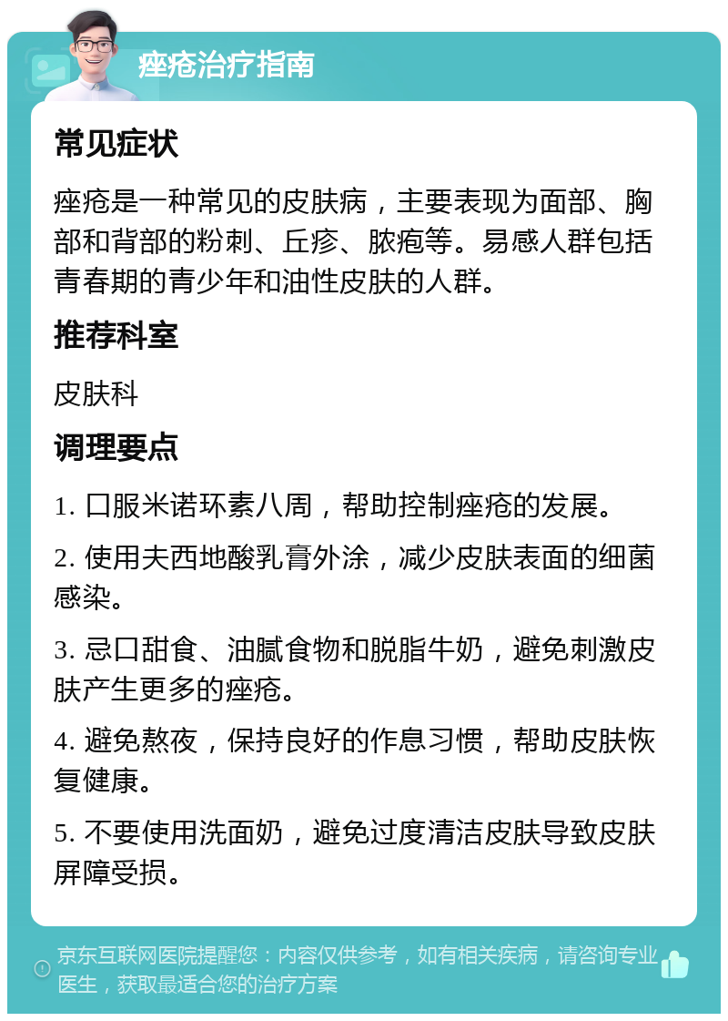 痤疮治疗指南 常见症状 痤疮是一种常见的皮肤病，主要表现为面部、胸部和背部的粉刺、丘疹、脓疱等。易感人群包括青春期的青少年和油性皮肤的人群。 推荐科室 皮肤科 调理要点 1. 口服米诺环素八周，帮助控制痤疮的发展。 2. 使用夫西地酸乳膏外涂，减少皮肤表面的细菌感染。 3. 忌口甜食、油腻食物和脱脂牛奶，避免刺激皮肤产生更多的痤疮。 4. 避免熬夜，保持良好的作息习惯，帮助皮肤恢复健康。 5. 不要使用洗面奶，避免过度清洁皮肤导致皮肤屏障受损。