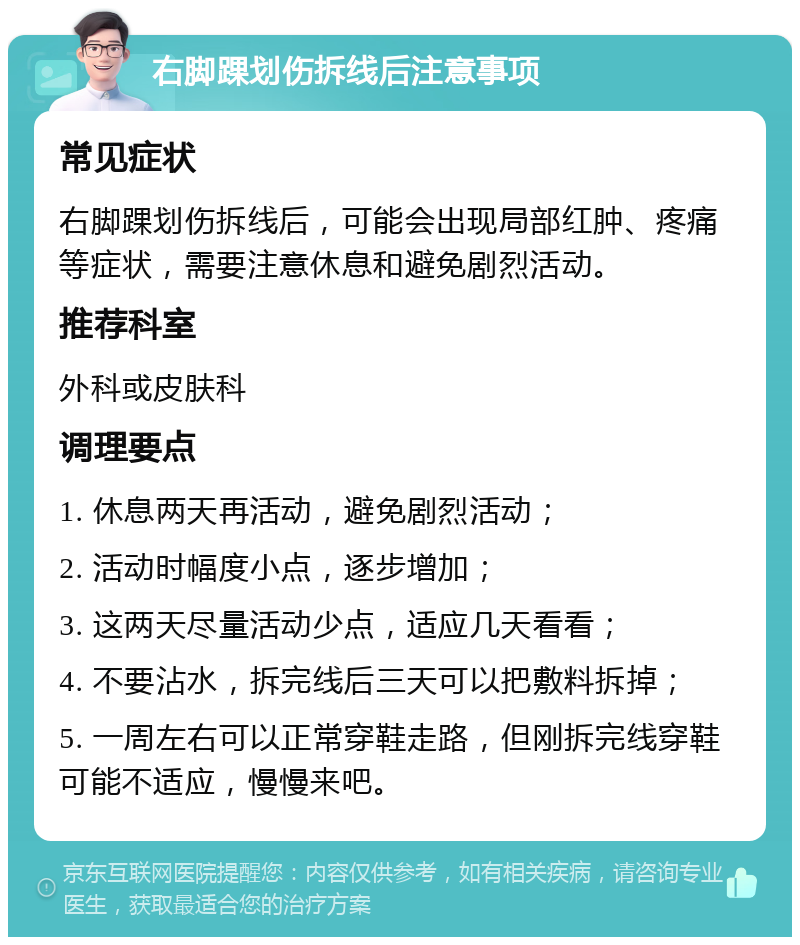 右脚踝划伤拆线后注意事项 常见症状 右脚踝划伤拆线后，可能会出现局部红肿、疼痛等症状，需要注意休息和避免剧烈活动。 推荐科室 外科或皮肤科 调理要点 1. 休息两天再活动，避免剧烈活动； 2. 活动时幅度小点，逐步增加； 3. 这两天尽量活动少点，适应几天看看； 4. 不要沾水，拆完线后三天可以把敷料拆掉； 5. 一周左右可以正常穿鞋走路，但刚拆完线穿鞋可能不适应，慢慢来吧。