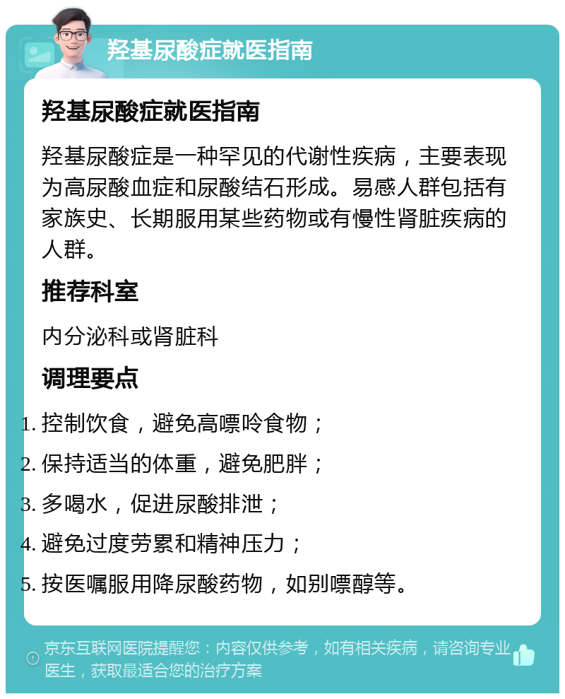 羟基尿酸症就医指南 羟基尿酸症就医指南 羟基尿酸症是一种罕见的代谢性疾病，主要表现为高尿酸血症和尿酸结石形成。易感人群包括有家族史、长期服用某些药物或有慢性肾脏疾病的人群。 推荐科室 内分泌科或肾脏科 调理要点 控制饮食，避免高嘌呤食物； 保持适当的体重，避免肥胖； 多喝水，促进尿酸排泄； 避免过度劳累和精神压力； 按医嘱服用降尿酸药物，如别嘌醇等。