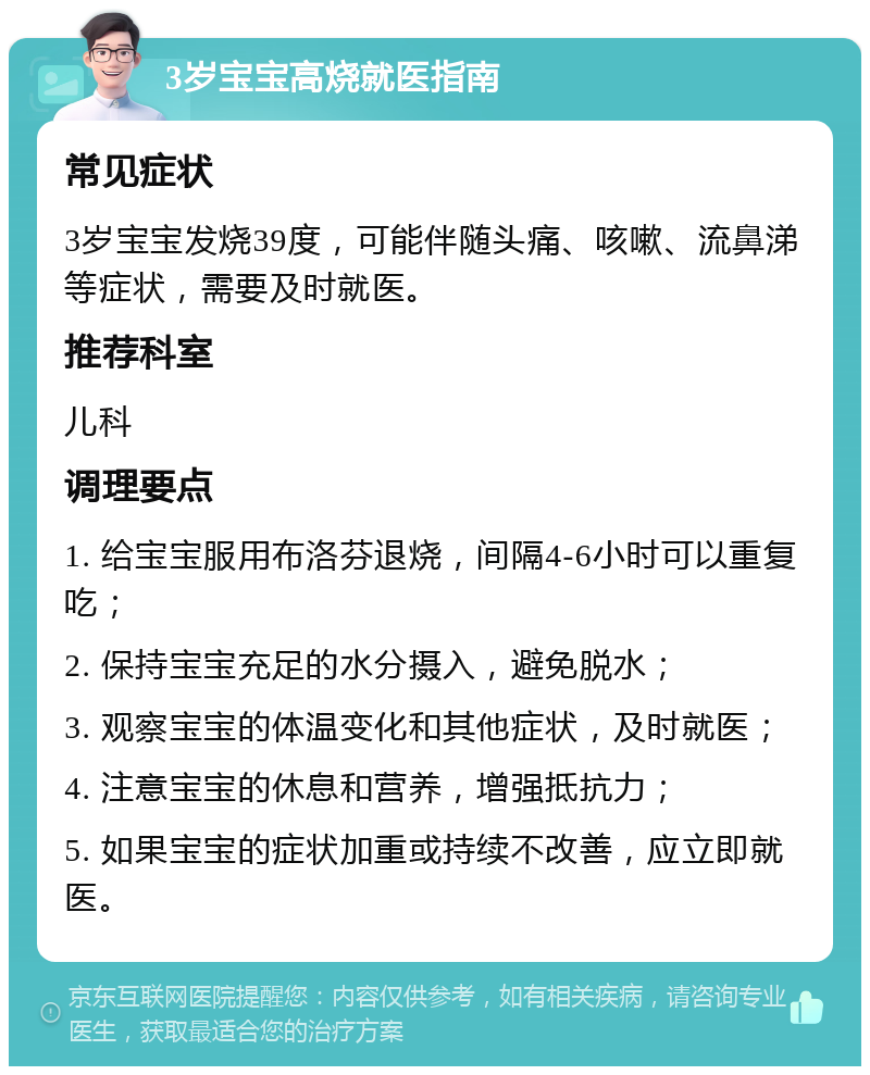 3岁宝宝高烧就医指南 常见症状 3岁宝宝发烧39度，可能伴随头痛、咳嗽、流鼻涕等症状，需要及时就医。 推荐科室 儿科 调理要点 1. 给宝宝服用布洛芬退烧，间隔4-6小时可以重复吃； 2. 保持宝宝充足的水分摄入，避免脱水； 3. 观察宝宝的体温变化和其他症状，及时就医； 4. 注意宝宝的休息和营养，增强抵抗力； 5. 如果宝宝的症状加重或持续不改善，应立即就医。