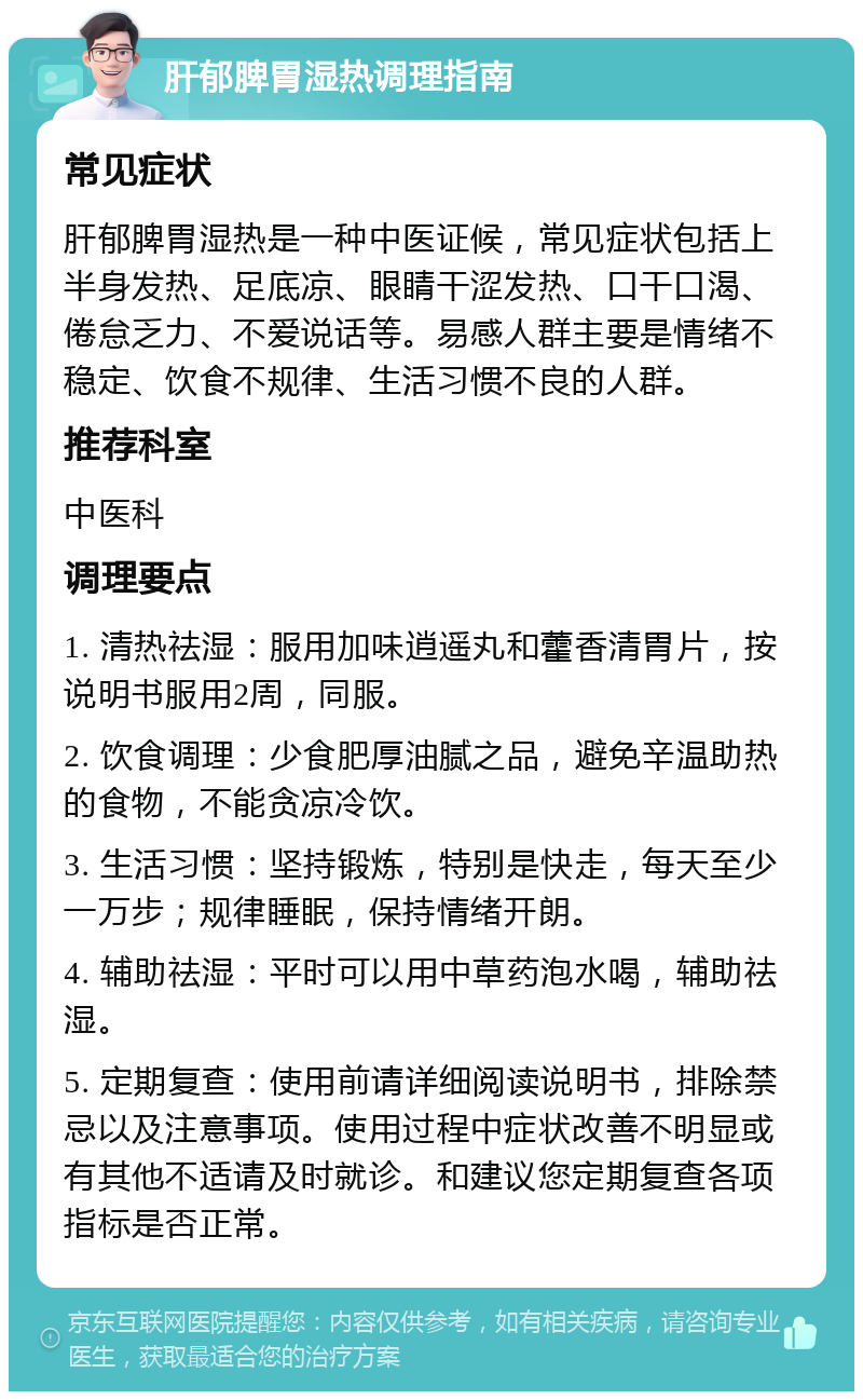 肝郁脾胃湿热调理指南 常见症状 肝郁脾胃湿热是一种中医证候，常见症状包括上半身发热、足底凉、眼睛干涩发热、口干口渴、倦怠乏力、不爱说话等。易感人群主要是情绪不稳定、饮食不规律、生活习惯不良的人群。 推荐科室 中医科 调理要点 1. 清热祛湿：服用加味逍遥丸和藿香清胃片，按说明书服用2周，同服。 2. 饮食调理：少食肥厚油腻之品，避免辛温助热的食物，不能贪凉冷饮。 3. 生活习惯：坚持锻炼，特别是快走，每天至少一万步；规律睡眠，保持情绪开朗。 4. 辅助祛湿：平时可以用中草药泡水喝，辅助祛湿。 5. 定期复查：使用前请详细阅读说明书，排除禁忌以及注意事项。使用过程中症状改善不明显或有其他不适请及时就诊。和建议您定期复查各项指标是否正常。